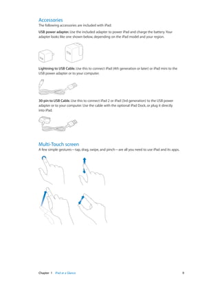 Accessories

The following accessories are included with iPad:
USB power adapter. Use the included adapter to power iPad and charge the battery. Your
adapter looks like one shown below, depending on the iPad model and your region.

Lightning to USB Cable. Use this to connect iPad (4th generation or later) or iPad mini to the
USB power adapter or to your computer.

30-pin to USB Cable. Use this to connect iPad 2 or iPad (3rd generation) to the USB power
adapter or to your computer. Use the cable with the optional iPad Dock, or plug it directly
into iPad.

Multi-Touch screen

A few simple gestures—tap, drag, swipe, and pinch—are all you need to use iPad and its apps.

	

Chapter 1    iPad at a Glance	

9

 