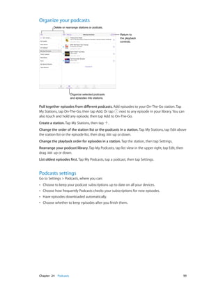 Organize your podcasts
Delete or rearrange stations or podcats.
Return to
the playback
controls.

Organize selected podcasts
and episodes into stations.

Pull together episodes from different podcasts. Add episodes to your On-The-Go station. Tap
My Stations, tap On-The-Go, then tap Add. Or tap
next to any episode in your library. You can
also touch and hold any episode, then tap Add to On-The-Go.
Create a station. Tap My Stations, then tap

.

Change the order of the station list or the podcasts in a station. Tap My Stations, tap Edit above
the station list or the episode list, then drag
up or down.
Change the playback order for episodes in a station. Tap the station, then tap Settings.
Rearrange your podcast library. Tap My Podcasts, tap list view in the upper right, tap Edit, then
drag
up or down.
List oldest episodes first. Tap My Podcasts, tap a podcast, then tap Settings.

Podcasts settings

Go to Settings > Podcasts, where you can:
••
••

Choose how frequently Podcasts checks your subscriptions for new episodes.

••

Have episodes downloaded automatically.

••

	

Choose to keep your podcast subscriptions up to date on all your devices.

Choose whether to keep episodes after you finish them.

Chapter 24    Podcasts	

99

 