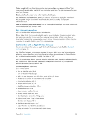 Appendix A    Accessibility	 108
Follow a road. Hold your finger down on the road, wait until you hear“pause to follow,”then
move your finger along the road while listening to the guide tone. The pitch increases when you
stray from the road.
Select a pin. Touch a pin, or swipe left or right to select the pin.
Get information about a location. With a pin selected, double-tap to display the information
flag. Swipe left or right to select the More Info button, then double-tap to display the
information page.
Hear location cues as you move about. Turn on Tracking With Heading to hear street names and
points of interest as you approach them.
Edit videos with VoiceOver
You can use VoiceOver gestures to trim Camera videos.
Trim a video. While viewing a video, double-tap the screen to display the video controls. Select
the beginning or end of the trim tool. Then swipe up to drag to the right, or swipe down to
drag to the left. VoiceOver announces the amount of time the current position will trim from the
recording. To complete the trim, select Trim and double-tap.
Use VoiceOver with an Apple Wireless Keyboard
You can control VoiceOver using an Apple Wireless Keyboard paired with iPad. See Bluetooth
devices on page 32.
Use VoiceOver keyboard commands to navigate the screen, select items, read screen contents,
adjust the rotor, and perform other VoiceOver actions. Most commands use the Control-Option
key combination, abbreviated in the table that follow as“VO.”
You can use VoiceOver Help to learn the keyboard layout and the actions associated with various
key combinations. VoiceOver Help speaks keys and keyboard commands as you type them,
without performing the associated action.
VoiceOver keyboard commands
VO = Control-Option
•• Turn on VoiceOver help:  VO–K
•• Turn offVoiceOver help:  Escape
•• Select the next or previous item:  VO–Right Arrow or VO–Left Arrow
•• Double-tap to activate the selected item:  VO–Space bar
•• Press the Home button:  VO–H
•• Move to the status bar:  VO–M
•• Read from the current position:  VO–A
•• Read from the top:  VO–B
•• Pause or resume reading:  Control
•• Mute or unmute VoiceOver:  VO–S
•• Open Notification Center:  Fn–VO–Up Arrow
•• Open Control Center:  Fn–VO–Down Arrow
•• Open the Item Chooser:  VO–I
•• Double-tap with two fingers:  VO–”-”
•• Adjust the rotor:  Use Quick Nav (see below)
•• Swipe up or down:  VO–Up Arrow or VO–Down Arrow
 
