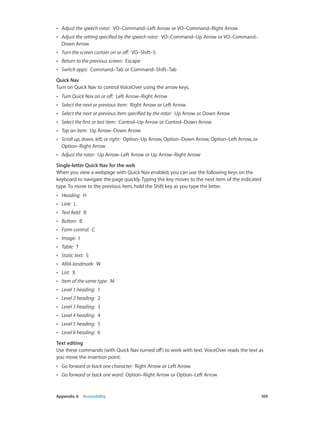 Appendix A    Accessibility	 109
•• Adjust the speech rotor:  VO–Command–Left Arrow or VO–Command–Right Arrow
•• Adjust the setting specified by the speech rotor:  VO–Command–Up Arrow or VO–Command–
Down Arrow
•• Turn the screen curtain on or off:  VO–Shift–S
•• Return to the previous screen:  Escape
•• Switch apps:  Command–Tab or Command–Shift–Tab
Quick Nav
Turn on Quick Nav to control VoiceOver using the arrow keys.
•• Turn Quick Nav on or off:  Left Arrow–Right Arrow
•• Select the next or previous item:  Right Arrow or Left Arrow
•• Select the next or previous item specified by the rotor:  Up Arrow or Down Arrow
•• Select the first or last item:  Control–Up Arrow or Control–Down Arrow
•• Tap an item:  Up Arrow–Down Arrow
•• Scroll up, down, left, or right:  Option–Up Arrow, Option–Down Arrow, Option–Left Arrow, or
Option–Right Arrow
•• Adjust the rotor:  Up Arrow–Left Arrow or Up Arrow–Right Arrow
Single-letter Quick Nav for the web
When you view a webpage with Quick Nav enabled, you can use the following keys on the
keyboard to navigate the page quickly. Typing the key moves to the next item of the indicated
type. To move to the previous item, hold the Shift key as you type the letter.
•• Heading:  H
•• Link:  L
•• Text field:  R
•• Button:  B
•• Form control:  C
•• Image:  I
•• Table:  T
•• Static text:  S
•• ARIA landmark:  W
•• List:  X
•• Item of the same type:  M
•• Level 1 heading:  1
•• Level 2 heading:  2
•• Level 3 heading:  3
•• Level 4 heading:  4
•• Level 5 heading:  5
•• Level 6 heading:  6
Text editing
Use these commands (with Quick Nav turned off) to work with text. VoiceOver reads the text as
you move the insertion point.
•• Go forward or back one character:  Right Arrow or Left Arrow
•• Go forward or back one word:  Option–Right Arrow or Option–Left Arrow
 