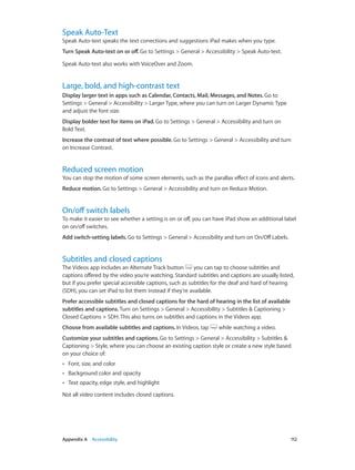 Appendix A    Accessibility	 112
Speak Auto-Text
Speak Auto-text speaks the text corrections and suggestions iPad makes when you type.
Turn Speak Auto-text on or off. Go to Settings > General > Accessibility > Speak Auto-text.
Speak Auto-text also works with VoiceOver and Zoom.
Large, bold, and high-contrast text
Display larger text in apps such as Calendar, Contacts, Mail, Messages, and Notes. Go to
Settings > General > Accessibility > Larger Type, where you can turn on Larger Dynamic Type
and adjust the font size.
Display bolder text for items on iPad. Go to Settings > General > Accessibility and turn on
Bold Text.
Increase the contrast of text where possible. Go to Settings > General > Accessibility and turn
on Increase Contrast.
Reduced screen motion
You can stop the motion of some screen elements, such as the parallax effect of icons and alerts.
Reduce motion. Go to Settings > General > Accessibility and turn on Reduce Motion.
On/off switch labels
To make it easier to see whether a setting is on or off, you can have iPad show an additional label
on on/off switches.
Add switch-setting labels. Go to Settings > General > Accessibility and turn on On/Off Labels.
Subtitles and closed captions
The Videos app includes an Alternate Track button you can tap to choose subtitles and
captions offered by the video you’re watching. Standard subtitles and captions are usually listed,
but if you prefer special accessible captions, such as subtitles for the deaf and hard of hearing
(SDH), you can set iPad to list them instead if they’re available.
Prefer accessible subtitles and closed captions for the hard of hearing in the list of available
subtitles and captions. Turn on Settings > General > Accessibility > Subtitles & Captioning >
Closed Captions + SDH. This also turns on subtitles and captions in the Videos app.
Choose from available subtitles and captions. In Videos, tap while watching a video.
Customize your subtitles and captions. Go to Settings > General > Accessibility > Subtitles &
Captioning > Style, where you can choose an existing caption style or create a new style based
on your choice of:
•• Font, size, and color
•• Background color and opacity
•• Text opacity, edge style, and highlight
Not all video content includes closed captions.
 