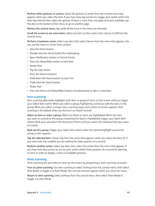Appendix A    Accessibility	 115
Perform other gestures or actions. Select the gesture or action from the control menu that
appears when you select the item. If you have Auto Tap turned on, trigger your switch within the
Auto Tap interval, then select the gesture. If there is more than one page of actions available, tap
the dots at the bottom of the menu to go to another page.
Dismiss the control menu. Tap while all the icons in the menu are dimmed.
Scroll the screen to see more items. Select any item on the screen, then choose Scroll from the
control menu.
Perform a hardware action. Select any item, then select Device from the menu that appears. You
can use the menu to mimic these actions:
•• Click the Home button
•• Double-click the Home button for multitasking
•• Open Notification Center or Control Center
•• Press the Sleep/Wake button to lock iPad
•• Rotate iPad
•• Flip the Side Switch
•• Press the Volume buttons
•• Hold down the Home button to open Siri
•• Triple-click the Home button
•• Shake iPad
•• Press the Home and Sleep/Wake buttons simultaneously to take a screenshot
Item scanning
Item scanning alternately highlights each item or group of items on the screen until you trigger
your Select Item switch. When you select a group, highlighting continues with the items in the
group. When you select a unique item, scanning stops and a menu of actions appears. Item
scanning is the default when you first turn on Switch Control.
Select an item or enter a group. Watch (or listen) as items are highlighted. When the item
you want to control (or the group containing the item) is highlighted, trigger your Select Item
switch. Work your way down the hierarchy of items until you select the individual item you want
to control.
Back out of a group. Trigger your Select Item switch when the dashed highlight around the
group or item appears.
Tap the selected item. Choose Tap from the menu that appears when you select the item. Or, if
you have Auto Tap enabled, just do nothing for three-quarters of a second.
Perform another action. Select any item, then select the action from the menu that appears. If
you have Auto Tap turned on, act on your switch within three quarters of a second of selecting
an item in order to display a menu of available gestures.
Point scanning
Point scanning lets you select an item on the screen by pinpointing it with scanning crosshairs.
Turn on point scanning. Use item scanning to select Settings from the control menu, then select
Item Mode to toggle it to Point Mode. The vertical crosshair appears when you close the menu.
Return to item scanning. Select Settings from the control menu, then select Point Mode to
toggle it to Item Mode.
 