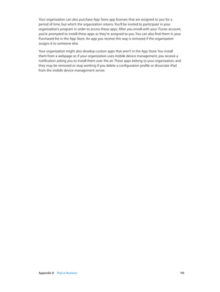 Appendix B    iPad in Business	 119
Your organization can also purchase App Store app licenses that are assigned to you for a
period of time, but which the organization retains. You’ll be invited to participate in your
organization’s program in order to access these apps. After you enroll with your iTunes account,
you’re prompted to install these apps as they’re assigned to you. You can also find them in your
Purchased list in the App Store. An app you receive this way is removed if the organization
assigns it to someone else.
Your organization might also develop custom apps that aren’t in the App Store. You install
them from a webpage or, if your organization uses mobile device management, you receive a
notification asking you to install them over the air. These apps belong to your organization, and
they may be removed or stop working if you delete a configuration profile or dissociate iPad
from the mobile device management server.
 