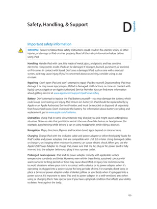 D
		 123
Safety, Handling, & Support
Important safety information
WARNING:  Failure to follow these safety instructions could result in fire, electric shock, or other
injuries, or damage to iPad or other property. Read all the safety information below before
using iPad.
Handling  Handle iPad with care. It is made of metal, glass, and plastic and has sensitive
electronic components inside. iPad can be damaged if dropped, burned, punctured, or crushed,
or if it comes in contact with liquid. Don’t use a damaged iPad, such as one with a cracked
screen, as it may cause injury. If you’re concerned about scratching, consider using a case
or cover.
Repairing  Don’t open iPad and don’t attempt to repair iPad by yourself. Disassembling iPad may
damage it or may cause injury to you. If iPad is damaged, malfunctions, or comes in contact with
liquid, contact Apple or an Apple Authorized Service Provider. You can find more information
about getting service at www.apple.com/support/ipad/service/faq.
Battery  Don’t attempt to replace the iPad battery yourself—you may damage the battery, which
could cause overheating and injury. The lithium-ion battery in iPad should be replaced only by
Apple or an Apple Authorized Service Provider, and must be recycled or disposed of separately
from household waste. Don’t incinerate the battery. For information about battery recycling and
replacement, go to www.apple.com/batteries.
Distraction  Using iPad in some circumstances may distract you and might cause a dangerous
situation. Observe rules that prohibit or restrict the use of mobile devices or headphones (for
example, avoid texting while driving a car or using headphones while riding a bicycle).
Navigation  Maps, directions, Flyover, and location-based apps depend on data services.
Charging  Charge iPad with the included cable and power adapter or other third-party“Made for
iPad”cables and power adapters that are compatible with USB 2.0 or later. Using damaged cables
or chargers, or charging when moisture is present, can cause electric shock. When you use the
Apple USB Power Adapter to charge iPad, make sure that the AC plug or AC power cord is fully
inserted into the adapter before you plug it into a power outlet.
Prolonged heat exposure  iPad and its power adapter comply with applicable surface
temperature standards and limits. However, even within these limits, sustained contact with
warm surfaces for long periods of time may cause discomfort or injury. Use common sense
to avoid situations where your skin is in contact with a device or its power adapter when it’s
operating or plugged into a power source for long periods of time. For example, don’t sleep or
place a device or power adapter under a blanket, pillow, or your body when it’s plugged into a
power source. It’s important to keep iPad and its power adapter in a well-ventilated area when
using or charging them. Take special care if you have a physical condition that affects your ability
to detect heat against the body.
Appendix
 