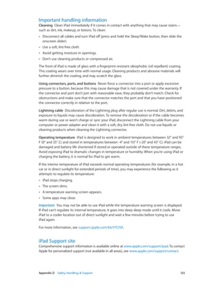 Appendix D    Safety, Handling, & Support	 125
Important handling information
Cleaning  Clean iPad immediately if it comes in contact with anything that may cause stains—
such as dirt, ink, makeup, or lotions. To clean:
•• Disconnect all cables and turn iPad off (press and hold the Sleep/Wake button, then slide the
onscreen slider).
•• Use a soft, lint-free cloth.
•• Avoid getting moisture in openings.
•• Don’t use cleaning products or compressed air.
The front of iPad is made of glass with a fingerprint-resistant oleophobic (oil repellant) coating.
This coating wears over time with normal usage. Cleaning products and abrasive materials will
further diminish the coating, and may scratch the glass.
Using connectors, ports, and buttons  Never force a connector into a port or apply excessive
pressure to a button, because this may cause damage that is not covered under the warranty. If
the connector and port don’t join with reasonable ease, they probably don’t match. Check for
obstructions and make sure that the connector matches the port and that you have positioned
the connector correctly in relation to the port.
Lightning cable  Discoloration of the Lightning plug after regular use is normal. Dirt, debris, and
exposure to liquids may cause discoloration. To remove the discoloration or if the cable becomes
warm during use or won’t charge or sync your iPad, disconnect the Lightning cable from your
computer or power adapter and clean it with a soft, dry, lint-free cloth. Do not use liquids or
cleaning products when cleaning the Lightning connector.
Operating temperature  iPad is designed to work in ambient temperatures between 32° and 95°
F (0° and 35° C) and stored in temperatures between -4° and 113° F (-20° and 45° C). iPad can be
damaged and battery life shortened if stored or operated outside of these temperature ranges.
Avoid exposing iPad to dramatic changes in temperature or humidity. When you’re using iPad or
charging the battery, it is normal for iPad to get warm.
If the interior temperature of iPad exceeds normal operating temperatures (for example, in a hot
car or in direct sunlight for extended periods of time), you may experience the following as it
attempts to regulate its temperature:
•• iPad stops charging.
•• The screen dims.
•• A temperature warning screen appears.
•• Some apps may close.
Important:  You may not be able to use iPad while the temperature warning screen is displayed.
If iPad can’t regulate its internal temperature, it goes into deep sleep mode until it cools. Move
iPad to a cooler location out of direct sunlight and wait a few minutes before trying to use
iPad again.
For more information, see support.apple.com/kb/HT2101.
iPad Support site
Comprehensive support information is available online at www.apple.com/support/ipad.To contact
Apple for personalized support (not available in all areas), see www.apple.com/support/contact.
 