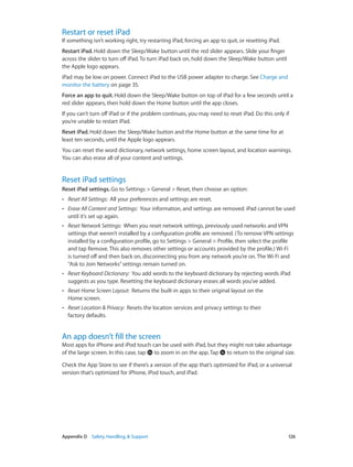 Appendix D    Safety, Handling, & Support	 126
Restart or reset iPad
If something isn’t working right, try restarting iPad, forcing an app to quit, or resetting iPad.
Restart iPad. Hold down the Sleep/Wake button until the red slider appears. Slide your finger
across the slider to turn off iPad. To turn iPad back on, hold down the Sleep/Wake button until
the Apple logo appears.
iPad may be low on power. Connect iPad to the USB power adapter to charge. See Charge and
monitor the battery on page 35.
Force an app to quit. Hold down the Sleep/Wake button on top of iPad for a few seconds until a
red slider appears, then hold down the Home button until the app closes.
If you can’t turn off iPad or if the problem continues, you may need to reset iPad. Do this only if
you’re unable to restart iPad.
Reset iPad. Hold down the Sleep/Wake button and the Home button at the same time for at
least ten seconds, until the Apple logo appears.
You can reset the word dictionary, network settings, home screen layout, and location warnings.
You can also erase all of your content and settings.
Reset iPad settings
Reset iPad settings. Go to Settings > General > Reset, then choose an option:
•• Reset All Settings:  All your preferences and settings are reset.
•• Erase All Content and Settings:  Your information, and settings are removed. iPad cannot be used
until it’s set up again.
•• Reset Network Settings:  When you reset network settings, previously used networks and VPN
settings that weren’t installed by a configuration profile are removed. (To remove VPN settings
installed by a configuration profile, go to Settings > General > Profile, then select the profile
and tap Remove. This also removes other settings or accounts provided by the profile.) Wi-Fi
is turned off and then back on, disconnecting you from any network you’re on. The Wi-Fi and
“Ask to Join Networks”settings remain turned on.
•• Reset Keyboard Dictionary:  You add words to the keyboard dictionary by rejecting words iPad
suggests as you type. Resetting the keyboard dictionary erases all words you’ve added.
•• Reset Home Screen Layout:  Returns the built-in apps to their original layout on the
Home screen.
•• Reset Location & Privacy:  Resets the location services and privacy settings to their
factory defaults.
An app doesn’t fill the screen
Most apps for iPhone and iPod touch can be used with iPad, but they might not take advantage
of the large screen. In this case, tap to zoom in on the app. Tap to return to the original size.
Check the App Store to see if there’s a version of the app that’s optimized for iPad, or a universal
version that’s optimized for iPhone, iPod touch, and iPad.
 