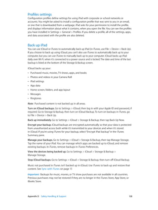 Appendix D    Safety, Handling, & Support	 128
Profiles settings
Configuration profiles define settings for using iPad with corporate or school networks or
accounts. You might be asked to install a configuration profile that was sent to you in an email,
or one that is downloaded from a webpage. iPad asks for your permission to install the profile,
and displays information about what it contains, when you open the file. You can see the profiles
you have installed in Settings > General > Profiles. If you delete a profile, all of the settings, apps,
and data associated with the profile are also deleted.
Back up iPad
You can use iCloud or iTunes to automatically back up iPad (in iTunes, use File > Device > Back Up).
If you choose to back up using iCloud, you can’t also use iTunes to automatically back up to your
computer, but you can use iTunes to manually back up to your computer. iCloud backs up iPad
daily over Wi-Fi, when it’s connected to a power source and is locked.The date and time of the last
backup is listed at the bottom of the Storage & Backup screen.
iCloud backs up your:
•• Purchased music, movies, TV shows, apps, and books
•• Photos and videos in your Camera Roll
•• iPad settings
•• App data
•• Home screen, folders, and app layout
•• Messages
•• Ringtones
Note:  Purchased content is not backed up in all areas.
Turn on iCloud backups. Go to Settings > iCloud, then log in with your Apple ID and password, if
required. Go to Storage & Backup, then turn on iCloud Backup. To turn on backups in iTunes, go
to File > Device > Back Up.
Back up immediately. Go to Settings > iCloud > Storage & Backup, then tap Back Up Now.
Encrypt your backup. iCloud backups are encrypted automatically so that your data is protected
from unauthorized access both while it’s transmitted to your devices and when it’s stored
in iCloud. If you’re using iTunes for your backup, select“Encrypt iPad backup”in the iTunes
Summary pane.
Manage your backups. Go to Settings > iCloud > Storage & Backup, then tap Manage Storage.
Tap the name of your iPad. You can manage which apps are backed up to iCloud, and remove
existing backups. In iTunes, remove backups in iTunes Preferences.
View the devices being backed up. Go to Settings > iCloud > Storage & Backup >
Manage Storage.
Stop iCloud backups. Go to Settings > iCloud > Storage & Backup, then turn off iCloud Backup.
Music not purchased in iTunes isn’t backed up in iCloud. Use iTunes to back up and restore that
content. See Sync with iTunes on page 17.
Important:  Backups for music, movies, or TV show purchases are not available in all countries.
Previous purchases may not be restored if they are no longer in the iTunes Store, App Store, or
iBooks Store.
 