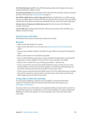 Appendix D    Safety, Handling, & Support	 130
Turn Data Roaming on or off. Turning off Data Roaming avoids carrier charges when using a
network provided by a different carrier.
Set up Personal Hotspot. Personal Hotspot shares iPad’s Internet connection with your computer
and other iOS devices. See Personal Hotspot on page 31.
Set whether cellular data is used for apps and services. Turn cellular data on or off for any app
that can use cellular data. If a setting is off, iPad uses only Wi-Fi for that service. The iTunes setting
includes both iTunes Match and automatic downloads from the iTunes Store and the App Store.
Activate, view, or change your cellular data account. Tap View Account, then follow the
onscreen instructions.
Lock the SIM card. Locking the SIM card with a PIN means you need to enter the PIN to use a
cellular connection on iPad.
Sound, music, and video
If iPad doesn’t have sound or if video doesn’t play, try these steps.
No sound
•• Make sure the iPad speaker isn’t covered.
•• Make sure the Side Switch isn’t set to silent. See Volume buttons and the Side Switch on
page 11.
•• If you’re using a headset, unplug it, then plug it in again. Make sure you push the plug all the
way in.
•• Make sure the volume isn’t turned all the way down.
•• Music on iPad might be paused. If you’re using a headset with a play button, try pressing the
play button to resume playback. Or from the Home screen, tap Music, then tap .
•• Check to see if a volume limit is set. In Settings, go to Music > Volume Limit.
•• If you’re using the line out port on the optional iPad Dock, make sure that you turn on the
external speakers or stereo, and that they’re plugged in correctly and working properly. Use
the volume controls on the the external speakers or stereo, not on iPad.
•• If you’re using an app that works with AirPlay, check to see if the AirPlay device you’re sending
the sound to is turned on and the volume is turned up. If you want to hear sound through
iPad’s speaker, tap and select it from the list.
A song, video, or other item won’t play
The song, video, audiobook, or podcast may be encoded in a format that iPad doesn’t
support. For information about the audio and video file formats iPad supports, go to
www.apple.com/ipad/specs.
If a song or video in your iTunes library isn’t supported by iPad, you may be able to convert it to
a format iPad supports. For example, you can use iTunes for Windows to convert nonprotected
WMA files to a format iPad supports. For more information, open iTunes and choose Help >
iTunes Help.
 