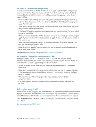 Appendix D    Safety, Handling, & Support	 131
No video or sound when using AirPlay
To send video or audio to an AirPlay device such as an Apple TV, iPad and the AirPlay device
must be connected to the same wireless network. If you don’t see the button, iPad isn’t
connected to the same Wi-Fi network as an AirPlay device, or the app you’re using doesn’t
support AirPlay.
•• When sound or video is being sent to an AirPlay device, iPad doesn’t display video or play
audio. To direct the content to iPad and disconnect iPad from the AirPlay device, tap and
select iPad in the list.
•• Some apps play only audio over AirPlay. If video isn’t working, make sure that the app you’re
using supports both audio and video.
•• If the Apple TV has been set up to require a passcode, you must enter it on iPad when asked,
in order to use AirPlay.
•• Make sure the speakers on the AirPlay device are turned on and turned up. If you’re using an
Apple TV, make sure the TV’s input source is set to Apple TV. Make sure the volume control on
iPad is turned up.
•• When iPad is streaming with AirPlay, it must remain connected to the Wi-Fi network. If you
take iPad out of range, playback stops.
•• Depending on the speed of your network, it may take 30 seconds or more for playback to
begin when using AirPlay.
For more information about AirPlay, see support.apple.com/kb/HT4437.
No image on TV or projector connected to iPad
When you connect iPad to a TV or projector using a USB cable, the attached display
automatically mirrors the iPad screen. Some apps may support using the attached display as a
second monitor. Check the app’s settings and documentation.
•• To view HD videos in high resolution, use the Apple Digital AV Adapter or a component
video cable.
•• Make sure the video cable is firmly connected at both ends, and that it’s a supported cable.
If iPad is connected to an A/V switchbox or receiver, try connecting it directly to the TV or
projector instead.
•• Make sure that your TV has the proper video input selected, such as HDMI or
component video.
•• If no video appears, press the Home button, disconnect and reconnect the cable, and
try again.
Sell or give away iPad?
Before you sell or give away your iPad, be sure to erase all content and your personal information.
If you’ve enabled Find My iPad (see Find My iPad on page 35), Activation Lock is on. You need to
turn off Activation Lock before the new owner can activate iPad under his or her own account.
Erase iPad and remove Activation Lock. Go to Settings > General > Reset > Erase All Content
and Settings.
See support.apple.com/kb/HT5661.
 