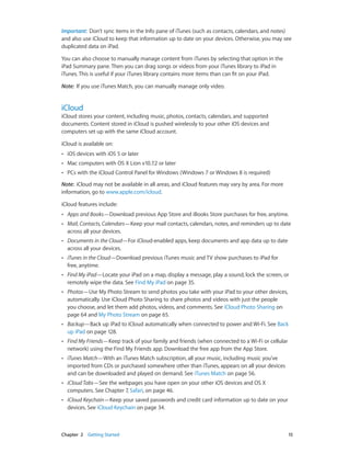 Chapter 2    Getting Started	 15
Important:  Don’t sync items in the Info pane of iTunes (such as contacts, calendars, and notes)
and also use iCloud to keep that information up to date on your devices. Otherwise, you may see
duplicated data on iPad.
You can also choose to manually manage content from iTunes by selecting that option in the
iPad Summary pane. Then you can drag songs or videos from your iTunes library to iPad in
iTunes. This is useful if your iTunes library contains more items than can fit on your iPad.
Note:  If you use iTunes Match, you can manually manage only video.
iCloud
iCloud stores your content, including music, photos, contacts, calendars, and supported
documents. Content stored in iCloud is pushed wirelessly to your other iOS devices and
computers set up with the same iCloud account.
iCloud is available on:
•• iOS devices with iOS 5 or later
•• Mac computers with OS X Lion v10.7.2 or later
•• PCs with the iCloud Control Panel for Windows (Windows 7 or Windows 8 is required)
Note:  iCloud may not be available in all areas, and iCloud features may vary by area. For more
information, go to www.apple.com/icloud.
iCloud features include:
•• Apps and Books—Download previous App Store and iBooks Store purchases for free, anytime.
•• Mail, Contacts, Calendars—Keep your mail contacts, calendars, notes, and reminders up to date
across all your devices.
•• Documents in the Cloud—For iCloud-enabled apps, keep documents and app data up to date
across all your devices.
•• iTunes in the Cloud—Download previous iTunes music and TV show purchases to iPad for
free, anytime.
•• Find My iPad—Locate your iPad on a map, display a message, play a sound, lock the screen, or
remotely wipe the data. See Find My iPad on page 35.
•• Photos—Use My Photo Stream to send photos you take with your iPad to your other devices,
automatically. Use iCloud Photo Sharing to share photos and videos with just the people
you choose, and let them add photos, videos, and comments. See iCloud Photo Sharing on
page 64 and My Photo Stream on page 65.
•• Backup—Back up iPad to iCloud automatically when connected to power and Wi-Fi. See Back
up iPad on page 128.
•• Find My Friends—Keep track of your family and friends (when connected to a Wi-Fi or cellular
network) using the Find My Friends app. Download the free app from the App Store.
•• iTunes Match—With an iTunes Match subscription, all your music, including music you’ve
imported from CDs or purchased somewhere other than iTunes, appears on all your devices
and can be downloaded and played on demand. See iTunes Match on page 56.
•• iCloud Tabs—See the webpages you have open on your other iOS devices and OS X
computers. See Chapter 7, Safari, on page 46.
•• iCloud Keychain—Keep your saved passwords and credit card information up to date on your
devices. See iCloud Keychain on page 34.
 