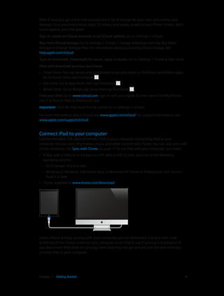 Chapter 2    Getting Started	 16
With iCloud, you get a free mail account and 5 GB of storage for your mail, documents, and
backups. Your purchased music, apps, TV shows, and books, as well as your Photo Stream, don’t
count against your free space.
Sign in, create an iCloud account, or set iCloud options. Go to Settings > iCloud.
Buy more iCloud storage. Go to Settings > iCloud > Storage & Backup, then tap Buy More
Storage or Change Storage Plan. For information about purchasing iCloud storage, see
help.apple.com/icloud.
Turn on Automatic Downloads for music, apps, or books. Go to Settings > iTunes & App Store.
View and download previous purchases.
•• iTunes Store: You can access your purchased songs and videos in the Music and Videos apps.
Or, in iTunes Store, tap Purchased .
•• App Store: Go to App Store, then tap Purchased .
•• iBooks Store: Go to iBooks, tap Store, then tap Purchased .
Find your iPad. Go to www.icloud.com, sign in with your Apple ID, then open Find My iPhone.
Use it to find an iPad or iPod touch, too.
Important:  Find My iPad must first be turned on in Settings > iCloud.
For more information about iCloud, see www.apple.com/icloud. For support information, see
www.apple.com/support/icloud.
Connect iPad to your computer
Use the included USB cable to connect iPad to your computer. Connecting iPad to your
computer lets you sync information, music, and other content with iTunes. You can also sync with
iTunes wirelessly. See Sync with iTunes on page 17. To use iPad with your computer, you need:
•• A Mac with a USB 2.0 or 3.0 port, or a PC with a USB 2.0 port, and one of the following
operating systems:
•• OS X version 10.6.8 or later
•• Windows 8, Windows 7, Windows Vista, or Windows XP Home or Professional with Service
Pack 3 or later
•• iTunes, available at www.itunes.com/download
Unless iPad is actively syncing with your computer, you can disconnect it at any time. Look
at the top of the iTunes screen on your computer or on iPad to see if syncing is in progress. If
you disconnect iPad while it’s syncing, some data may not get synced until the next time you
connect iPad to your computer.
 