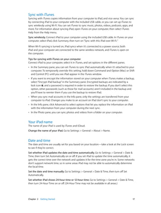 Chapter 2    Getting Started	 17
Sync with iTunes
Syncing with iTunes copies information from your computer to iPad, and vice versa. You can sync
by connecting iPad to your computer with the included USB cable, or you can set up iTunes to
sync wirelessly using Wi-Fi. You can set iTunes to sync music, photos, videos, podcasts, apps, and
more. For information about syncing iPad, open iTunes on your computer, then select iTunes
Help from the Help menu.
Sync wirelessly. Connect iPad to your computer using the included USB cable. In iTunes on your
computer, select iPad, click Summary, then turn on“Sync with this iPad over Wi-Fi.”
When Wi-Fi syncing is turned on, iPad syncs when it’s connected to a power source, both
iPad and your computer are connected to the same wireless network, and iTunes is open on
the computer.
Tips for syncing with iTunes on your computer
Connect iPad to your computer, select it in iTunes, and set options in the different panes.
•• In the Summary pane, you can set iTunes to sync iPad automatically when it’s attached to your
computer. To temporarily override this setting, hold down Command and Option (Mac) or Shift
and Control (PC) until you see iPad appear in the iTunes window.
•• If you want to encrypt the information stored on your computer when iTunes makes a backup,
select“Encrypt iPad backup”in the Summary pane. Encrypted backups are indicated by a
lock icon , and a password is required in order to restore the backup. If you don’t select this
option, other passwords (such as those for mail accounts) aren’t included in the backup and
you’ll have to reenter them if you use the backup to restore iPad.
•• When you sync mail accounts in the Info pane, only the settings are transferred from your
computer to iPad. Changes you make to an account on iPad don’t sync to your computer.
•• In the Info pane, click Advanced to select options that let you replace the information on iPad
with the information from your computer during the next sync.
•• In the Photo pane, you can sync photos and videos from a folder on your computer.
Your iPad name
The name of your iPad is used by iTunes and iCloud.
Change the name of your iPad. Go to Settings > General > About > Name.
Date and time
The date and time are usually set for you based on your location—take a look at the Lock screen
to see if they’re correct.
Set whether iPad updates the date and time automatically. Go to Settings > General > Date &
Time, then turn Set Automatically on or off. If you set iPad to update the time automatically, it
gets the correct time over the network and updates it for the time zone you’re in. Some networks
don’t support network time, so in some areas iPad may not be able to automatically determine
the local time.
Set the date and time manually. Go to Settings > General > Date & Time, then turn off Set
Automatically.
Set whether iPad shows 24-hour time or 12-hour time. Go to Settings > General > Date & Time,
then turn 24-Hour Time on or off. (24-Hour Time may not be available in all areas.)
 