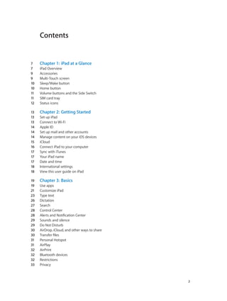 Contents
7	 Chapter 1:  iPad at a Glance
7	 iPad Overview
9	 Accessories
9	 Multi-Touch screen
10	 Sleep/Wake button
10	 Home button
11	 Volume buttons and the Side Switch
11	 SIM card tray
12	 Status icons
13	 Chapter 2:  Getting Started
13	 Set up iPad
13	 Connect to Wi-Fi
14	 Apple ID
14	 Set up mail and other accounts
14	 Manage content on your iOS devices
15	 iCloud
16	 Connect iPad to your computer
17	 Sync with iTunes
17	 Your iPad name
17	 Date and time
18	 International settings
18	 View this user guide on iPad
19	 Chapter 3:  Basics
19	 Use apps
21	 Customize iPad
23	 Type text
26	 Dictation
27	 Search
28	 Control Center
28	 Alerts and Notification Center
29	 Sounds and silence
29	 Do Not Disturb
30	 AirDrop, iCloud, and other ways to share
30	 Transfer files
31	 Personal Hotspot
31	 AirPlay
32	 AirPrint
32	 Bluetooth devices
32	 Restrictions
33	 Privacy
		 2
 