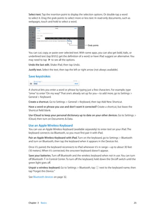 Chapter 3    Basics	 25
Select text. Tap the insertion point to display the selection options. Or double-tap a word
to select it. Drag the grab points to select more or less text. In read-only documents, such as
webpages, touch and hold to select a word.
Grab pointsGrab points
You can cut, copy, or paste over selected text. With some apps, you can also get bold, italic, or
underlined text (tap B/I/U); get the definition of a word; or have iPad suggest an alternative. You
may need to tap to see all the options.
Undo the last edit. Shake iPad, then tap Undo.
Justify text. Select the text, then tap the left or right arrow (not always available).
Save keystrokes
A shortcut lets you enter a word or phrase by typing just a few characters. For example, type
“omw”to enter“On my way!”That one’s already set up for you—to add more, go to Settings >
General > Keyboard.
Create a shortcut. Go to Settings > General > Keyboard, then tap Add New Shortcut.
Have a word or phrase you use and don’t want it corrected? Create a shortcut, but leave the
Shortcut field blank.
Use iCloud to keep your personal dictionary up to date on your other devices. Go to Settings >
iCloud, then turn on Documents & Data.
Use an Apple Wireless Keyboard
You can use an Apple Wireless Keyboard (available separately) to enter text on your iPad. The
keyboard connects via Bluetooth, so you must first pair it with iPad.
Pair an Apple Wireless Keyboard with iPad. Turn on the keyboard, go to Settings > Bluetooth
and turn on Bluetooth, then tap the keyboard when it appears in the Devices list.
Once it’s paired, the keyboard reconnects to iPad whenever it’s in range—up to about 30 feet
(10 meters). When it’s connected, the onscreen keyboard doesn’t appear.
Save your batteries. Turn off Bluetooth and the wireless keyboard when not in use. You can turn
off Bluetooth in Control Center. To turn off the keyboard, hold down the On/off switch until the
green light goes off.
Unpair a wireless keyboard. Go to Settings > Bluetooth, tap next to the keyboard name, then
tap“Forget this Device.”
See Bluetooth devices on page 32.
 