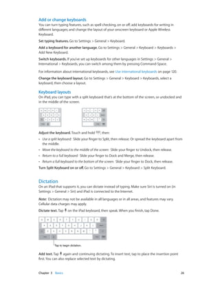 Chapter 3    Basics	 26
Add or change keyboards
You can turn typing features, such as spell checking, on or off; add keyboards for writing in
different languages; and change the layout of your onscreen keyboard or Apple Wireless
Keyboard.
Set typing features. Go to Settings > General > Keyboard.
Add a keyboard for another language. Go to Settings > General > Keyboard > Keyboards >
Add New Keyboard.
Switch keyboards. If you’ve set up keyboards for other languages in Settings > General >
International > Keyboards, you can switch among them by pressing Command-Space.
For information about international keyboards, see Use international keyboards on page 120.
Change the keyboard layout. Go to Settings > General > Keyboard > Keyboards, select a
keyboard, then choose a layout.
Keyboard layouts
On iPad, you can type with a split keyboard that’s at the bottom of the screen, or undocked and
in the middle of the screen.
Adjust the keyboard. Touch and hold , then:
•• Use a split keyboard: Slide your finger to Split, then release. Or spread the keyboard apart from
the middle.
•• Move the keyboard to the middle of the screen: Slide your finger to Undock, then release.
•• Return to a full keyboard: Slide your finger to Dock and Merge, then release.
•• Return a full keyboard to the bottom of the screen: Slide your finger to Dock, then release.
Turn Split Keyboard on or off. Go to Settings > General > Keyboard > Split Keyboard.
Dictation
On an iPad that supports it, you can dictate instead of typing. Make sure Siri is turned on (in
Settings > General > Siri) and iPad is connected to the Internet.
Note:  Dictation may not be available in all languages or in all areas, and features may vary.
Cellular data charges may apply.
Dictate text. Tap on the iPad keyboard, then speak. When you finish, tap Done.
Tap to begin dictation.Tap to begin dictation.
Add text. Tap again and continuing dictating. To insert text, tap to place the insertion point
first. You can also replace selected text by dictating.
 