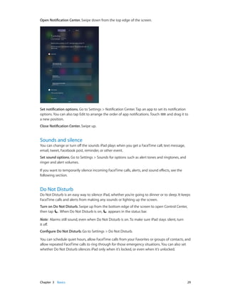 Chapter 3    Basics	 29
Open Notification Center. Swipe down from the top edge of the screen.
Set notification options. Go to Settings > Notification Center. Tap an app to set its notification
options. You can also tap Edit to arrange the order of app notifications. Touch and drag it to
a new position.
Close Notification Center. Swipe up.
Sounds and silence
You can change or turn off the sounds iPad plays when you get a FaceTime call, text message,
email, tweet, Facebook post, reminder, or other event.
Set sound options. Go to Settings > Sounds for options such as alert tones and ringtones, and
ringer and alert volumes.
If you want to temporarily silence incoming FaceTime calls, alerts, and sound effects, see the
following section.
Do Not Disturb
Do Not Disturb is an easy way to silence iPad, whether you’re going to dinner or to sleep. It keeps
FaceTime calls and alerts from making any sounds or lighting up the screen.
Turn on Do Not Disturb. Swipe up from the bottom edge of the screen to open Control Center,
then tap . When Do Not Disturb is on, appears in the status bar.
Note:  Alarms still sound, even when Do Not Disturb is on. To make sure iPad stays silent, turn
it off.
Configure Do Not Disturb. Go to Settings > Do Not Disturb.
You can schedule quiet hours, allow FaceTime calls from your Favorites or groups of contacts, and
allow repeated FaceTime calls to ring through for those emergency situations. You can also set
whether Do Not Disturb silences iPad only when it’s locked, or even when it’s unlocked.
 