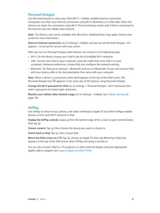Chapter 3    Basics	 31
Personal Hotspot
Use Personal Hotspot to share your iPad (Wi-Fi + Cellular models) Internet connection.
Computers can share your Internet connection using Wi-Fi, Bluetooth, or a USB cable. Other iOS
devices can share the connection using Wi-Fi. Personal Hotspot works only if iPad is connected to
the Internet over the cellular data network.
Note:  This feature may not be available with all carriers. Additional fees may apply. Contact your
carrier for more information.
Share an Internet connection. Go to Settings > Cellular and tap Set Up Personal Hotspot—if it
appears—to set up the service with your carrier.
After you turn on Personal Hotspot, other devices can connect in the following ways:
•• Wi-Fi:  On the device, choose your iPad in the list of available Wi-Fi networks.
•• USB:  Connect your iPad to your computer using the cable that came with it. In your
computer’s Network preferences, choose iPad and configure the network settings.
•• Bluetooth:  On iPad, go to Settings > Bluetooth and turn on Bluetooth. To pair and connect iPad
with your device, refer to the documentation that came with your computer.
Note:  When a device is connected, a blue band appears at the top of the iPad screen. The
Personal Hotspot icon appears in the status bar of iOS devices using Personal Hotspot.
Change the Wi-Fi password for iPad. Go to Settings > Personal Hotspot > Wi-Fi Password, then
enter a password of at least eight characters.
Monitor your cellular data network usage. Go to Settings > Cellular. See Cellular settings on
page 129.
AirPlay
Use AirPlay to stream music, photos, and video wirelessly to Apple TV and other AirPlay-enabled
devices on the same Wi-Fi network as iPad.
Display the AirPlay controls.Swipe up from the bottom edge of the screen to open Control Center,
then tap .
Stream content. Tap , then choose the device you want to stream to.
Switch back to iPad. Tap , then choose iPad.
Mirror the iPad screen on a TV. Tap , choose an Apple TV, then tap Mirroring. A blue bar
appears at the top of the iPad screen when AirPlay mirroring is turned on.
You can also connect iPad to a TV, projector, or other external display using the appropriate
Apple cable or adapter. See support.apple.com/kb/HT4108.
 