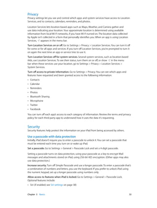 Chapter 3    Basics	 33
Privacy
Privacy settings let you see and control which apps and system services have access to Location
Services, and to contacts, calendars, reminders, and photos.
Location Services lets location-based apps such as Maps, Weather, and Camera gather and
use data indicating your location. Your approximate location is determined using available
information from local Wi-Fi networks, if you have Wi-Fi turned on. The location data collected
by Apple isn’t collected in a form that personally identifies you. When an app is using Location
Services, appears in the menu bar.
Turn Location Services on or off. Go to Settings > Privacy > Location Services. You can turn it off
for some or for all apps and services. If you turn off Location Services, you’re prompted to turn it
on again the next time an app or service tries to use it.
Turn Location Services off for system services. Several system services, such as location-based
iAds, use Location Services. To see their status, turn them on or off, or show in the menu
bar when these services use your location, go to Settings > Privacy > Location Services >
System Services.
Turn off access to private information. Go to Settings > Privacy. You can see which apps and
features have requested and been granted access to the following information:
•• Contacts
•• Calendar
•• Reminders
•• Photos
•• Bluetooth Sharing
•• Microphone
•• Twitter
•• Facebook
You can turn off each app’s access to each category of information. Review the terms and privacy
policy for each third-party app to understand how it uses the data it’s requesting.
Security
Security features help protect the information on your iPad from being accessed by others.
Use a passcode with data protection
Initially, iPad doesn’t require you to enter a passcode to unlock it. You can set a passcode that
must be entered each time you turn on or wake up iPad.
Set a passcode. Go to Settings > General > Passcode Lock and set a 4-digit passcode.
Setting a passcode turns on data protection, using your passcode as a key to encrypt Mail
messages and attachments stored on iPad, using 256-bit AES encryption. (Other apps may also
use data protection.)
Increase security. Turn off Simple Passcode and use a longer passcode. To enter a passcode that’s
a combination of numbers and letters, you use the keyboard. If you prefer to unlock iPad using
the numeric keypad, set up a longer passcode using numbers only.
Allow access to features when iPad is locked. Go to Settings > General > Passcode Lock.
Optional features include:
•• Siri (if enabled; see Siri settings on page 38)
 