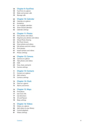 58	 Chapter 9:  FaceTime
58	 FaceTime at a glance
59	 Make and answer calls
59	 Manage calls
60	 Chapter 10:  Calendar
60	 Calendar at a glance
61	 Invitations
61	 Use multiple calendars
62	 Share iCloud calendars
62	 Calendar settings
63	 Chapter 11:  Photos
63	 View photos and videos
64	 Organize your photos and videos
64	 iCloud Photo Sharing
65	 My Photo Stream
66	 Share photos and videos
66	 Edit photos and trim videos
67	 Print photos
67	 Import photos and videos
67	 Photos settings
68	 Chapter 12:  Camera
68	 Camera at a glance
69	 Take photos and videos
69	 HDR
69	 View, share, and print
70	 Camera settings
71	 Chapter 13:  Contacts
71	 Contacts at a glance
72	 Add contacts
73	 Contacts settings
74	 Chapter 14:  Clock
74	 Clock at a glance
75	 Alarms and timers
76	 Chapter 15:  Maps
76	 Find places
77	 Get more info
77	 Get directions
78	 3D and Flyover
78	 Maps settings
79	 Chapter 16:  Videos
79	 Videos at a glance
80	 Add videos to your library
80	 Control playback
81	 Videos settings
	 Contents	4
 