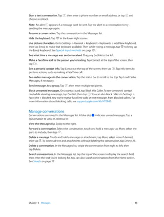 Chapter 5    Messages	 40
Start a text conversation. Tap , then enter a phone number or email address, or tap and
choose a contact.
Note:  An alert appears if a message can’t be sent. Tap the alert in a conversation to try
sending the message again.
Resume a conversation. Tap the conversation in the Messages list.
Hide the keyboard. Tap in the lower-right corner.
Use picture characters. Go to Settings > General > Keyboard > Keyboards > Add New Keyboard,
then tap Emoji to make that keyboard available. Then while typing a message, tap to bring up
the Emoji keyboard. See Special input methods on page 121.
See what time a message was sent or received. Drag any bubble to the left.
Make a FaceTime call to the person you’re texting. Tap Contact at the top of the screen, then
tap .
See a person’s contact info. Tap Contact at the top of the screen, then tap . Tap info items to
perform actions, such as making a FaceTime call.
See earlier messages in the conversation. Tap the status bar to scroll to the top. Tap Load Earlier
Messages, if necessary.
Send messages to a group. Tap , then enter multiple recipients.
Block unwanted messages. On a contact card, tap Block this Caller. To see someone’s contact
card while viewing a message, tap Contact, then tap . You can also block callers in Settings >
FaceTime > Blocked. You won’t receive FaceTime calls or text messages from blocked callers. For
more information about blocking calls, see support.apple.com/kb/HT5845.
Manage conversations
Conversations are saved in the Messages list. A blue dot indicates unread messages. Tap a
conversation to view or continue it.
View the Messages list. Swipe to the right.
Forward a conversation. Select the conversation, touch and hold a message, tap More, select the
parts to include, then tap .
Delete a message. Touch and hold a message or attachment, tap More, select more if desired,
then tap . To delete all text and attachments without deleting the conversation, tap Delete All.
Delete a conversation. In the Messages list, swipe the conversation from right to left, then
tap Delete.
Search conversations. In the Messages list, tap the top of the screen to display the search field,
then enter the text you’re looking for. You can also search conversations from the Home screen.
See Search on page 27.
 