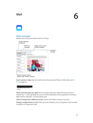 6
		 42
Mail
Write messages
Mail lets you access your email accounts, on the go.
Compose a
message.
Compose a
message.
Change mailboxes
or accounts.
Change mailboxes
or accounts.
Delete, move, or mark
multiple messages.
Delete, move, or mark
multiple messages.
Search for
messages.
Search for
messages.
Change the preview length in
Settings > Mail, Contacts, Calendars.
Change the preview length in
Settings > Mail, Contacts, Calendars.
Insert a photo or video. Tap the insertion point, then tap Insert Photo or Video. Also see Edit
text on page 24.
Quote some text when you reply. Tap the insertion point, then select the text you want to
include. Tap , then tap Reply. You can turn off the indentation of the quoted text in Settings >
Mail, Contacts, Calendars > Increase Quote Level.
Send a message from a different account. Tap the From field to choose an account.
Change a recipient from Cc to Bcc. After you enter recipients, you can drag them from one field
to another or change their order.
 