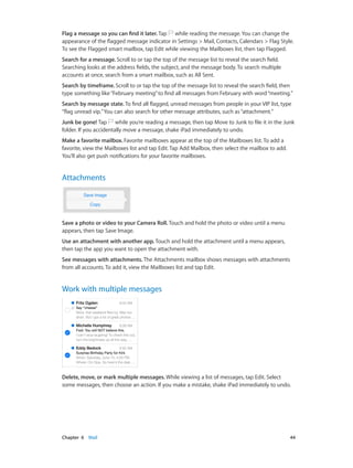 Chapter 6    Mail	 44
Flag a message so you can find it later. Tap while reading the message. You can change the
appearance of the flagged message indicator in Settings > Mail, Contacts, Calendars > Flag Style.
To see the Flagged smart mailbox, tap Edit while viewing the Mailboxes list, then tap Flagged.
Search for a message. Scroll to or tap the top of the message list to reveal the search field.
Searching looks at the address fields, the subject, and the message body. To search multiple
accounts at once, search from a smart mailbox, such as All Sent.
Search by timeframe. Scroll to or tap the top of the message list to reveal the search field, then
type something like“February meeting”to find all messages from February with word“meeting.”
Search by message state. To find all flagged, unread messages from people in your VIP list, type
“flag unread vip.”You can also search for other message attributes, such as“attachment.”
Junk be gone! Tap while you’re reading a message, then tap Move to Junk to file it in the Junk
folder. If you accidentally move a message, shake iPad immediately to undo.
Make a favorite mailbox. Favorite mailboxes appear at the top of the Mailboxes list. To add a
favorite, view the Mailboxes list and tap Edit. Tap Add Mailbox, then select the mailbox to add.
You’ll also get push notifications for your favorite mailboxes.
Attachments
Save a photo or video to your Camera Roll. Touch and hold the photo or video until a menu
appears, then tap Save Image.
Use an attachment with another app. Touch and hold the attachment until a menu appears,
then tap the app you want to open the attachment with.
See messages with attachments. The Attachments mailbox shows messages with attachments
from all accounts. To add it, view the Mailboxes list and tap Edit.
Work with multiple messages
Delete, move, or mark multiple messages. While viewing a list of messages, tap Edit. Select
some messages, then choose an action. If you make a mistake, shake iPad immediately to undo.
 