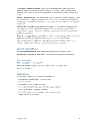 Chapter 6    Mail	 45
Organize your mail with mailboxes. Tap Edit in the mailboxes list to create a new one, or
rename or delete one. (Some built-in mailboxes can’t be changed.) There are several smart
mailboxes, such as Unread, that show messages from all your accounts. Tap the ones you want
to use.
Recover a deleted message. Open the message in the account’s Trash mailbox, then tap and
move the message. Or, if you just deleted it, shake iPad to undo. To see deleted messages in all
your accounts, add the Trash smart mailbox. To add it, tap Edit in the mailboxes list and select it
from the list.
Archive instead of delete. Instead of deleting messages, you can archive them so they’re still
around if you need them. Select Archive Mailbox in Settings > Mail, Contacts, Calendars >
account name > Account > Advanced. To delete a message instead of archiving it, touch and
hold , then tap Delete.
Deal with a message without opening it. Swipe left on a message, then tap Trash or Archive. Or
tap More to move, forward, reply, flag, mark as read, or move it to the Junk folder.
Stash your trash. You can set how long deleted messages stay in the Trash mailbox. Go to
Settings > Mail, Contacts, Calendars > account name > Account > Advanced.
See and save addresses
See who received a message. While viewing the message, tap More in the To field.
Add someone to Contacts or make them a VIP. Tap the person’s name or email address.
Print messages
Print a message. Tap , then tap Print.
Print an attachment or picture. Tap to view it, then tap and choose Print.
See AirPrint on page 32.
Mail settings
Go to Settings > Mail, Contacts, Calendars, where you can:
•• Create a different mail signature for each account
•• Add mail accounts
•• Bcc yourself on every message you send
•• Turn on Organize by Thread to group related messages together
•• Turn off confirmation for deleting a message
•• Turn off Push delivery of new messages, to save on battery power
•• Temporarily turn off an account
 