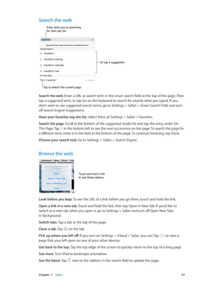 Chapter 7    Safari	 47
Search the web
Or tap a suggestion.Or tap a suggestion.
Enter what you’re searching
for, then tap Go.
Enter what you’re searching
for, then tap Go.
Tap to search the current page.Tap to search the current page.
Search the web. Enter a URL or search term in the smart search field at the top of the page. Then
tap a suggested term, or tap Go on the keyboard to search for exactly what you typed. If you
don’t want to see suggested search terms, go to Settings > Safari > Smart Search Field and turn
off Search Engine Suggestions.
Have your favorites top the list. Select them at Settings > Safari > Favorites.
Search the page. Scroll to the bottom of the suggested results list and tap the entry under On
This Page.Tap in the bottom left to see the next occurrence on the page.To search the page for
a different term, enter it in the field at the bottom of the page.To continue browsing, tap Done.
Choose your search tool. Go to Settings > Safari > Search Engine.
Browse the web
Touch and hold a link
to see these options.
Touch and hold a link
to see these options.
Look before you leap. To see the URL of a link before you go there, touch and hold the link.
Open a link in a new tab. Touch and hold the link, then tap Open in New Tab. If you’d like to
switch to a new tab when you open it, go to Settings > Safari and turn off Open New Tabs
in Background.
Switch tabs. Tap a tab at the top of the page.
Close a tab. Tap on the tab.
Pick up where you left off. If you turn on Settings > iCloud > Safari, you can Tap to view a
page that your left open on one of your other devices.
Get back to the top. Tap the top edge of the screen to quickly return to the top of a long page.
See more. Turn iPad to landscape orientation.
See the latest. Tap next to the address in the search field to update the page.
 