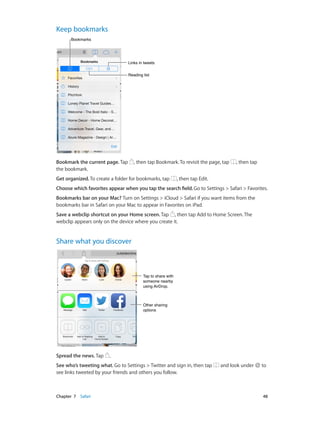 Chapter 7    Safari	 48
Keep bookmarks
Links in tweetsLinks in tweets
Reading listReading list
BookmarksBookmarks
Bookmark the current page. Tap , then tap Bookmark. To revisit the page, tap , then tap
the bookmark.
Get organized. To create a folder for bookmarks, tap , then tap Edit.
Choose which favorites appear when you tap the search field. Go to Settings > Safari > Favorites.
Bookmarks bar on your Mac? Turn on Settings > iCloud > Safari if you want items from the
bookmarks bar in Safari on your Mac to appear in Favorites on iPad.
Save a webclip shortcut on your Home screen. Tap , then tap Add to Home Screen. The
webclip appears only on the device where you create it.
Share what you discover
Tap to share with
someone nearby
using AirDrop.
Tap to share with
someone nearby
using AirDrop.
Other sharing
options
Other sharing
options
Spread the news. Tap .
See who’s tweeting what. Go to Settings > Twitter and sign in, then tap and look under to
see links tweeted by your friends and others you follow.
 