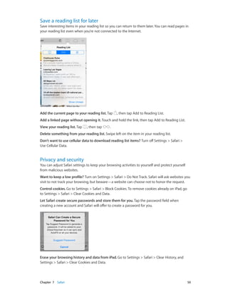 Chapter 7    Safari	 50
Save a reading list for later
Save interesting items in your reading list so you can return to them later. You can read pages in
your reading list even when you’re not connected to the Internet.
Add the current page to your reading list. Tap , then tap Add to Reading List.
Add a linked page without opening it. Touch and hold the link, then tap Add to Reading List.
View your reading list. Tap , then tap .
Delete something from your reading list. Swipe left on the item in your reading list.
Don’t want to use cellular data to download reading list items? Turn off Settings > Safari >
Use Cellular Data.
Privacy and security
You can adjust Safari settings to keep your browsing activities to yourself and protect yourself
from malicious websites.
Want to keep a low profile? Turn on Settings > Safari > Do Not Track. Safari will ask websites you
visit to not track your browsing, but beware—a website can choose not to honor the request.
Control cookies. Go to Settings > Safari > Block Cookies. To remove cookies already on iPad, go
to Settings > Safari > Clear Cookies and Data.
Let Safari create secure passwords and store them for you. Tap the password field when
creating a new account and Safari will offer to create a password for you.
Erase your browsing history and data from iPad. Go to Settings > Safari > Clear History, and
Settings > Safari > Clear Cookies and Data.
 