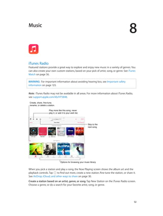 8
		 52
Music
iTunes Radio
Featured stations provide a great way to explore and enjoy new music in a variety of genres. You
can also create your own custom stations, based on your pick of artist, song, or genre. See iTunes
Match on page 56.
WARNING:  For important information about avoiding hearing loss, see Important safety
information on page 123.
Note:  iTunes Radio may not be available in all areas. For more information about iTunes Radio,
see support.apple.com/kb/HT5848.
Create, share, fine-tune,
rename, or delete a station.
Create, share, fine-tune,
rename, or delete a station.
Play more like this song, never
play it, or add it to your wish list.
Play more like this song, never
play it, or add it to your wish list.
Skip to the
next song.
Skip to the
next song.
Options for browsing your music libraryOptions for browsing your music library
When you pick a station and play a song, the Now Playing screen shows the album art and the
playback controls. Tap to find out more, create a new station, fine-tune the station, or share it.
See AirDrop, iCloud, and other ways to share on page 30.
Create a station based on an artist, genre, or song. Tap New Station on the iTunes Radio screen.
Choose a genre, or do a search for your favorite artist, song, or genre.
 