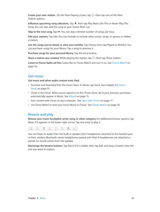 Chapter 8    Music	 53
Create your own station. On the Now Playing screen, tap , then tap one of the New
Station options.
Influence upcoming song selections. Tap , then tap Play More Like This or Never Play This
Song. You can also add the song to your iTunes Wish List.
Skip to the next song. Tap . You can skip a limited number of songs per hour.
Edit your stations. Tap Edit. You can include or exclude other artists, songs, or genres, or delete
a station.
See the songs you’ve heard, or view your wishlist. Tap History, then tap Played or Wishlist. You
can purchase songs for your library. Tap a song to preview it.
Purchase songs for your personal library. Tap the price button.
Share a station you created. While playing the station, tap , then tap Share Station.
Listen to iTunes Radio ad free. Subscribe to iTunes Match and turn it on. See iTunes Match on
page 56.
Get music
Get music and other audio content onto iPad:
•• Purchase and download from the iTunes Store: In Music, tap Store. See Chapter 22, iTunes
Store, on page 91.
•• iTunes in the Cloud:  When you’re signed in to the iTunes Store, all of your previous purchases
automatically appear in Music. See iCloud on page 15.
•• Sync content with iTunes on your computer: See Sync with iTunes on page 17.
•• Use iTunes Match to store your music library in iCloud: See iTunes Match on page 56.
Browse and play
Browse your music by playlist, artist, song, or other category. For additional browse options, tap
More, if it appears in the lower-right corner. Tap any song to play it.
You can listen to audio from the built-in speaker, from headphones attached to the headset jack,
or from wireless Bluetooth stereo headphones paired with iPad. If headphones are attached or
paired, no sound comes from the speaker.
Rearrange the browse buttons. Tap More (if it’s visible), then tap Edit and drag a button onto the
one you want to replace.
 