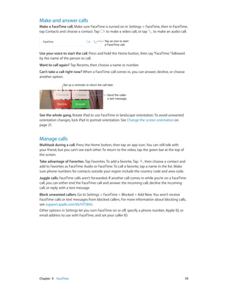 Chapter 9    FaceTime	 59
Make and answer calls
Make a FaceTime call. Make sure FaceTime is turned on in Settings > FaceTime, then in FaceTime,
tap Contacts and choose a contact. Tap to make a video call, or tap to make an audio call.
Tap an icon to start
a FaceTime call.
Tap an icon to start
a FaceTime call.
Use your voice to start the call. Press and hold the Home button, then say“FaceTime,”followed
by the name of the person to call.
Want to call again? Tap Recents, then choose a name or number.
Can’t take a call right now? When a FaceTime call comes in, you can answer, decline, or choose
another option.
Set up a reminder to return the call later.Set up a reminder to return the call later.
Send the caller
a text message.
Send the caller
a text message.
See the whole gang. Rotate iPad to use FaceTime in landscape orientation. To avoid unwanted
orientation changes, lock iPad in portrait orientation. See Change the screen orientation on
page 21.
Manage calls
Multitask during a call. Press the Home button, then tap an app icon. You can still talk with
your friend, but you can’t see each other. To return to the video, tap the green bar at the top of
the screen.
Take advantage of Favorites. Tap Favorites. To add a favorite, Tap , then choose a contact and
add to Favorites as FaceTime Audio or FaceTime. To call a favorite, tap a name in the list. Make
sure phone numbers for contacts outside your region include the country code and area code.
Juggle calls. FaceTime calls aren’t forwarded. If another call comes in while you’re on a FaceTime
call, you can either end the FaceTime call and answer the incoming call, decline the incoming
call, or reply with a text message.
Block unwanted callers. Go to Settings > FaceTime > Blocked > Add New. You won’t receive
FaceTime calls or text messages from blocked callers. For more information about blocking calls,
see support.apple.com/kb/HT5845.
Other options in Settings let you turn FaceTime on or off, specify a phone number, Apple ID, or
email address to use with FaceTime, and set your caller ID.
 