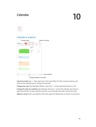 10
		 60
Calendar
Calendar at a glance
Change calendars or accounts.Change calendars or accounts.
Change views.Change views.
View invitations.View invitations.
Search for events.Search for events.
Search for events. Tap , then enter text in the search field. The titles, invitees, locations, and
notes for the calendars you’re viewing are searched.
Change your view. Tap Day, Week, Month, or Year. Tap to view upcoming events as a list.
Change the color of a calendar. Tap Calendars, then tap next to the calendar and choose a
color from the list. For some calendar accounts, such as Google, the color is set by the server.
Adjust an event. Touch and hold the event, then adjust the grab points, or drag it to a new time.
 