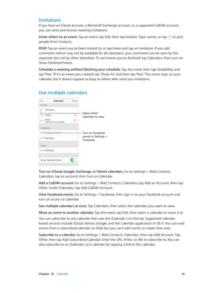 Chapter 10    Calendar	 61
Invitations
If you have an iCloud account, a Microsoft Exchange account, or a supported CalDAV account,
you can send and receive meeting invitations.
Invite others to an event. Tap an event, tap Edit, then tap Invitees. Type names, or tap to pick
people from Contacts.
RSVP. Tap an event you’ve been invited to, or tap Inbox and tap an invitation. If you add
comments (which may not be available for all calendars), your comments can be seen by the
organizer but not by other attendees. To see events you’ve declined, tap Calendars, then turn on
Show Declined Events.
Schedule a meeting without blocking your schedule. Tap the event, then tap Availability and
tap“free.”If it’s an event you created, tap“Show As”and then tap“free.”The event stays on your
calendar, but it doesn’t appear as busy to others who send you invitations.
Use multiple calendars
Turn on Facebook
events in Settings >
Facebook.
Turn on Facebook
events in Settings >
Facebook.
Select which
calendars to view.
Select which
calendars to view.
Turn on iCloud, Google, Exchange, or Yahoo! calendars. Go to Settings > Mail, Contacts,
Calendars, tap an account, then turn on Calendar.
Add a CalDAV account. Go to Settings > Mail, Contacts, Calendars, tap Add an Account, then tap
Other. Under Calendars, tap Add CalDAV Account.
View Facebook events. Go to Settings > Facebook, then sign in to your Facebook account and
turn on access to Calendar.
See multiple calendars at once. Tap Calendars, then select the calendars you want to view.
Move an event to another calendar. Tap the event, tap Edit, then select a calendar to move it to.
You can subscribe to any calendar that uses the iCalendar (.ics) format. Supported calendar-
based services include iCloud, Yahoo!, Google, and the Calendar application in OS X. You can read
events from a subscribed calendar on iPad, but you can’t edit events or create new ones.
Subscribe to a calendar. Go to Settings > Mail, Contacts, Calendars, then tap Add Account. Tap
Other, then tap Add Subscribed Calendar. Enter the URL of the .ics file to subscribe to. You can
also subscribe to an iCalendar (.ics) calendar by tapping a link to the calendar.
 