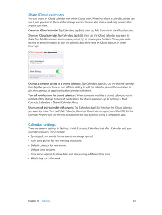 Chapter 10    Calendar	 62
Share iCloud calendars
You can share an iCloud calendar with other iCloud users. When you share a calendar, others can
see it, and you can let them add or change events. You can also share a read-only version that
anyone can view.
Create an iCloud calendar. Tap Calendars, tap Edit, then tap Add Calendar in the iCloud section.
Share an iCloud calendar. Tap Calendars, tap Edit, then tap the iCloud calendar you want to
share. Tap Add Person and enter a name, or tap to browse your Contacts. Those you invite
receive an email invitation to join the calendar, but they need an iCloud account in order
to accept.
Change a person’s access to a shared calendar. Tap Calendars, tap Edit, tap the shared calendar,
then tap the person. You can turn off their ability to edit the calendar, resend the invitation to
join the calendar, or stop sharing the calendar with them.
Turn off notifications for shared calendars. When someone modifies a shared calendar, you’re
notified of the change. To turn off notifications for shared calendars, go to Settings > Mail,
Contacts, Calendars > Shared Calendar Alerts.
Share a read-only calendar with anyone. Tap Calendars, tap Edit, then tap the iCloud calendar
you want to share. Turn on Public Calendar, then tap Share Link to copy or send the URL for the
calendar. Anyone can use the URL to subscribe to your calendar using a compatible app.
Calendar settings
There are several settings in Settings > Mail, Contacts, Calendars that affect Calendar and your
calendar accounts. These include:
•• Syncing of past events (future events are always synced)
•• Alert tone played for new meeting invitations
•• Default calendar for new events
•• Default time for alerts
•• Time zone support, to show dates and times using a different time zone
•• Which day starts the week
 