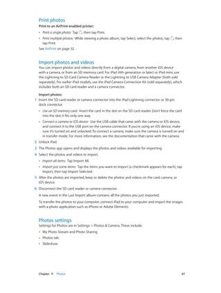 Chapter 11    Photos	 67
Print photos
Print to an AirPrint-enabled printer:
•• Print a single photo: Tap , then tap Print.
•• Print multiple photos: While viewing a photo album, tap Select, select the photos, tap , then
tap Print.
See AirPrint on page 32.
Import photos and videos
You can import photos and videos directly from a digital camera, from another iOS device
with a camera, or from an SD memory card. For iPad (4th generation or later) or iPad mini, use
the Lightning to SD Card Camera Reader or the Lightning to USB Camera Adapter (both sold
separately). For earlier iPad models, use the iPad Camera Connection Kit (sold separately), which
includes both an SD card reader and a camera connector.
Import photos:
	1	 Insert the SD card reader or camera connector into the iPad Lightning connector or 30-pin
dock connector.
•• Use an SD memory card: Insert the card in the slot on the SD card reader. Don’t force the card
into the slot; it fits only one way.
•• Connect a camera or iOS device: Use the USB cable that came with the camera or iOS device,
and connect it to the USB port on the camera connector. If you’re using an iOS device, make
sure it’s turned on and unlocked. To connect a camera, make sure the camera is turned on and
in transfer mode. For more information, see the documentation that came with the camera.
	2	 Unlock iPad.
	3	 The Photos app opens and displays the photos and videos available for importing.
	4	 Select the photos and videos to import.
•• Import all items: Tap Import All.
•• Import just some items: Tap the items you want to import (a checkmark appears for each), tap
Import, then tap Import Selected.
	5	 After the photos are imported, keep or delete the photos and videos on the card, camera, or
iOS device.
	6	 Disconnect the SD card reader or camera connector.
A new event in the Last Import album contains all the photos you just imported.
To transfer the photos to your computer, connect iPad to your computer and import the images
with a photo application such as iPhoto or Adobe Elements.
Photos settings
Settings for Photos are in Settings > Photos & Camera. These include:
•• My Photo Stream and Photo Sharing
•• Photos tab
•• Slideshow
 