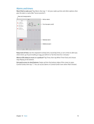 Chapter 14    Clock	 75
Alarms and timers
Want iPad to wake you? Tap Alarm, then tap . Set your wake-up time and other options, then
give the alarm a name (like“Soccer practice”).
Add an alarm.Add an alarm.
Turn the alarm on/off.Turn the alarm on/off.
Selected alarmSelected alarm
Additional alarmAdditional alarm
View and change alarms.View and change alarms.
Keep track of time. Use the stopwatch to keep time, record lap times, or set a timer to alert you
when time’s up. If you’re boiling an egg, just tell Siri to“Set the timer for 3 minutes.”
Want to fall asleep to music or a podcast? Tap Timer, then tap When Timer Ends and choose
Stop Playing at the bottom.
Get quick access to clock features. Swipe up from the bottom edge of the screen to open
Control Center, then tap . You can access alarms in Control Center even when iPad is locked.
 