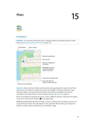 15
		 76
Maps
Find places
WARNING:  For important information about navigating safely and avoiding distraction while
driving, see Important safety information on page 123.
Get more info.Get more info.
Tap a pin to display the
info banner.
Tap a pin to display the
info banner.
Print, show traffic, list
results, or choose the view.
Print, show traffic, list
results, or choose the view.
Get directions.Get directions. Enter a search.Enter a search.
Show your current location.Show your current location.
Quick driving directionsQuick driving directions
Double-tap to zoom in;
tap with two fingers to
zoom out. Or pinch.
Double-tap to zoom in;
tap with two fingers to
zoom out. Or pinch.
Flyover (3D in standard view)Flyover (3D in standard view)
Important:  Maps, directions, Flyover, and location-based apps depend on data services. These
data services are subject to change and may not be available in all areas, resulting in maps,
directions, Flyover, or location-based information that may be unavailable, inaccurate, or
incomplete. Some Maps features require Location Services. See Privacy on page 33.
Move around Maps by dragging the screen. To face a different direction, rotate with two fingers.
To return to north, tap the compass in the upper right.
Zoom in or out. Double-tap with one finger to zoom in and tap with two fingers to zoom out—
or just pinch and stretch. The scale appears in the upper-left while zooming. To change how
distance is shown (miles or kilometers), go to Settings > Maps.
 