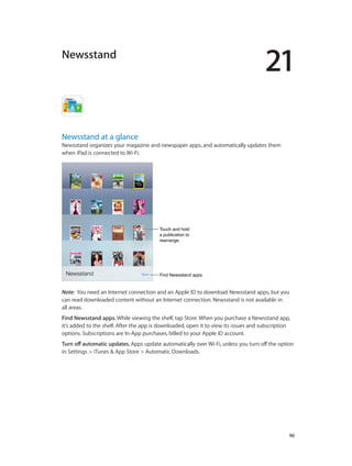 21
		 90
Newsstand
Newsstand at a glance
Newsstand organizes your magazine and newspaper apps, and automatically updates them
when iPad is connected to Wi-Fi.
Find Newsstand apps.Find Newsstand apps.
Touch and hold
a publication to
rearrange.
Touch and hold
a publication to
rearrange.
Note:  You need an Internet connection and an Apple ID to download Newsstand apps, but you
can read downloaded content without an Internet connection. Newsstand is not available in
all areas.
Find Newsstand apps. While viewing the shelf, tap Store. When you purchase a Newsstand app,
it’s added to the shelf. After the app is downloaded, open it to view its issues and subscription
options. Subscriptions are In-App purchases, billed to your Apple ID account.
Turn off automatic updates. Apps update automatically over Wi-Fi, unless you turn off the option
in Settings > iTunes & App Store > Automatic Downloads.
 
