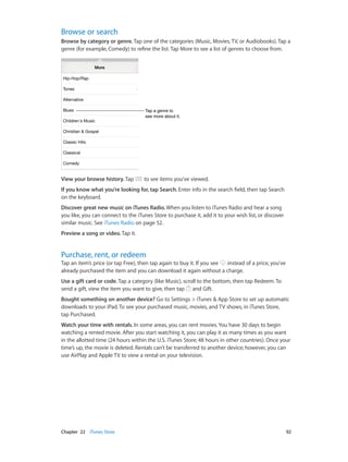 Chapter 22    iTunes Store	 92
Browse or search
Browse by category or genre. Tap one of the categories (Music, Movies, TV, or Audiobooks). Tap a
genre (for example, Comedy) to refine the list. Tap More to see a list of genres to choose from.
Tap a genre to
see more about it.
Tap a genre to
see more about it.
View your browse history. Tap to see items you’ve viewed.
If you know what you’re looking for, tap Search. Enter info in the search field, then tap Search
on the keyboard.
Discover great new music on iTunes Radio. When you listen to iTunes Radio and hear a song
you like, you can connect to the iTunes Store to purchase it, add it to your wish list, or discover
similar music. See iTunes Radio on page 52.
Preview a song or video. Tap it.
Purchase, rent, or redeem
Tap an item’s price (or tap Free), then tap again to buy it. If you see instead of a price, you’ve
already purchased the item and you can download it again without a charge.
Use a gift card or code. Tap a category (like Music), scroll to the bottom, then tap Redeem. To
send a gift, view the item you want to give, then tap and Gift.
Bought something on another device? Go to Settings > iTunes & App Store to set up automatic
downloads to your iPad. To see your purchased music, movies, and TV shows, in iTunes Store,
tap Purchased.
Watch your time with rentals. In some areas, you can rent movies. You have 30 days to begin
watching a rented movie. After you start watching it, you can play it as many times as you want
in the allotted time (24 hours within the U.S. iTunes Store; 48 hours in other countries). Once your
time’s up, the movie is deleted. Rentals can’t be transferred to another device; however, you can
use AirPlay and Apple TV to view a rental on your television.
 