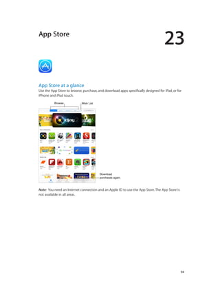 23
		 94
App Store
App Store at a glance
Use the App Store to browse, purchase, and download apps specifically designed for iPad, or for
iPhone and iPod touch.
BrowseBrowse Wish ListWish List
Download
purchases again.
Download
purchases again.
Note:  You need an Internet connection and an Apple ID to use the App Store. The App Store is
not available in all areas.
 