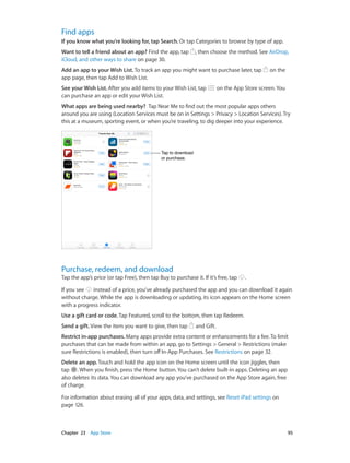 Chapter 23    App Store	 95
Find apps
If you know what you’re looking for, tap Search. Or tap Categories to browse by type of app.
Want to tell a friend about an app? Find the app, tap , then choose the method. See AirDrop,
iCloud, and other ways to share on page 30.
Add an app to your Wish List. To track an app you might want to purchase later, tap on the
app page, then tap Add to Wish List.
See your Wish List. After you add items to your Wish List, tap on the App Store screen. You
can purchase an app or edit your Wish List.
What apps are being used nearby?  Tap Near Me to find out the most popular apps others
around you are using (Location Services must be on in Settings > Privacy > Location Services).Try
this at a museum, sporting event, or when you’re traveling, to dig deeper into your experience.
Tap to download
or purchase.
Tap to download
or purchase.
Purchase, redeem, and download
Tap the app’s price (or tap Free), then tap Buy to purchase it. If it’s free, tap .
If you see instead of a price, you’ve already purchased the app and you can download it again
without charge. While the app is downloading or updating, its icon appears on the Home screen
with a progress indicator.
Use a gift card or code. Tap Featured, scroll to the bottom, then tap Redeem.
Send a gift. View the item you want to give, then tap and Gift.
Restrict in-app purchases. Many apps provide extra content or enhancements for a fee. To limit
purchases that can be made from within an app, go to Settings > General > Restrictions (make
sure Restrictions is enabled), then turn off In-App Purchases. See Restrictions on page 32.
Delete an app. Touch and hold the app icon on the Home screen until the icon jiggles, then
tap . When you finish, press the Home button. You can’t delete built-in apps. Deleting an app
also deletes its data. You can download any app you’ve purchased on the App Store again, free
of charge.
For information about erasing all of your apps, data, and settings, see Reset iPad settings on
page 126.
 