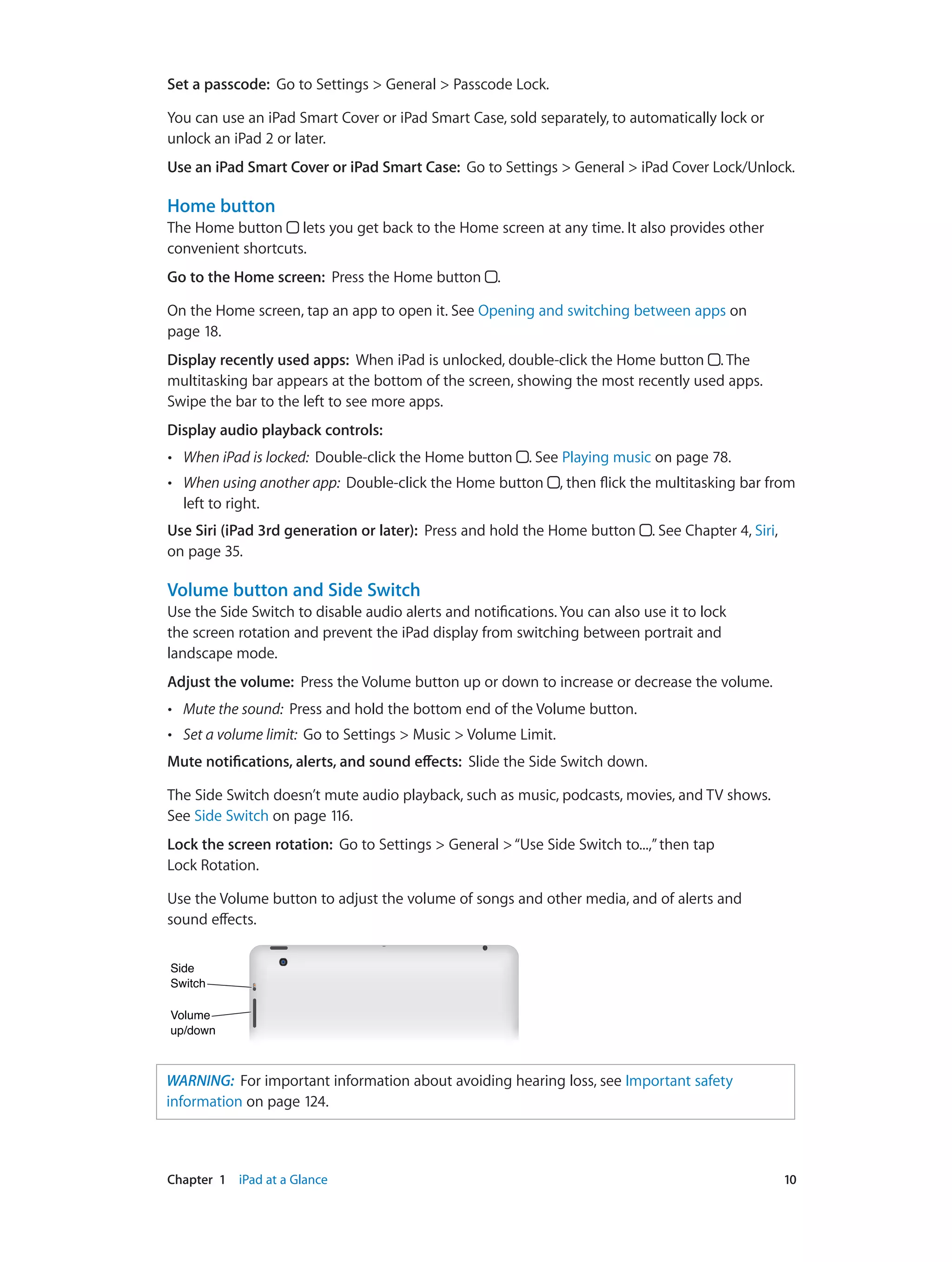 Chapter 1    iPad at a Glance	 10
Set a passcode:  Go to Settings > General > Passcode Lock.
You can use an iPad Smart Cover or iPad Smart Case, sold separately, to automatically lock or
unlock an iPad 2 or later.
Use an iPad Smart Cover or iPad Smart Case:  Go to Settings > General > iPad Cover Lock/Unlock.
Home button
The Home button lets you get back to the Home screen at any time. It also provides other
convenient shortcuts.
Go to the Home screen:  Press the Home button .
On the Home screen, tap an app to open it. See Opening and switching between apps on
page 18.
Display recently used apps:  When iPad is unlocked, double-click the Home button . The
multitasking bar appears at the bottom of the screen, showing the most recently used apps.
Swipe the bar to the left to see more apps.
Display audio playback controls:  
•• When iPad is locked:  Double-click the Home button . See Playing music on page 78.
•• When using another app:  Double-click the Home button , then flick the multitasking bar from
left to right.
Use Siri (iPad 3rd generation or later):  Press and hold the Home button . See Chapter 4, Siri,
on page 35.
Volume button and Side Switch
Use the Side Switch to disable audio alerts and notifications. You can also use it to lock
the screen rotation and prevent the iPad display from switching between portrait and
landscape mode.
Adjust the volume:  Press the Volume button up or down to increase or decrease the volume.
•• Mute the sound:  Press and hold the bottom end of the Volume button.
•• Set a volume limit:  Go to Settings > Music > Volume Limit.
Mute notifications, alerts, and sound effects:  Slide the Side Switch down.
The Side Switch doesn’t mute audio playback, such as music, podcasts, movies, and TV shows.
See Side Switch on page 116.
Lock the screen rotation:  Go to Settings > General >“Use Side Switch to...,”then tap
Lock Rotation.
Use the Volume button to adjust the volume of songs and other media, and of alerts and
sound effects.
Volume
up/down
Volume
up/down
Side
Switch
Side
Switch
WARNING:  For important information about avoiding hearing loss, see Important safety
information on page 124.
 