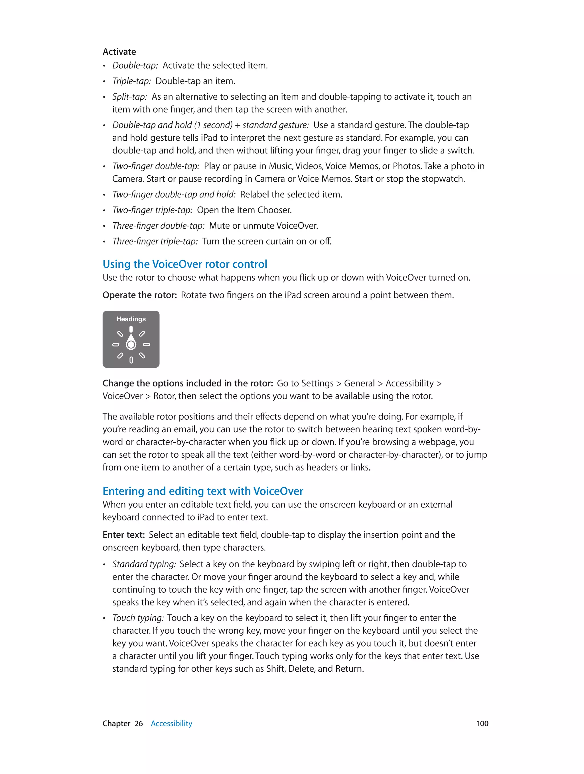 Chapter 26    Accessibility	 100
Activate
•• Double-tap:  Activate the selected item.
•• Triple-tap:  Double-tap an item.
•• Split-tap:  As an alternative to selecting an item and double-tapping to activate it, touch an
item with one finger, and then tap the screen with another.
•• Double-tap and hold (1 second) + standard gesture:  Use a standard gesture. The double-tap
and hold gesture tells iPad to interpret the next gesture as standard. For example, you can
double-tap and hold, and then without lifting your finger, drag your finger to slide a switch.
•• Two-finger double-tap:  Play or pause in Music, Videos, Voice Memos, or Photos. Take a photo in
Camera. Start or pause recording in Camera or Voice Memos. Start or stop the stopwatch.
•• Two-finger double-tap and hold:  Relabel the selected item.
•• Two-finger triple-tap:  Open the Item Chooser.
•• Three-finger double-tap:  Mute or unmute VoiceOver.
•• Three-finger triple-tap:  Turn the screen curtain on or off.
Using the VoiceOver rotor control
Use the rotor to choose what happens when you flick up or down with VoiceOver turned on.
Operate the rotor:  Rotate two fingers on the iPad screen around a point between them.
Change the options included in the rotor:  Go to Settings > General > Accessibility >
VoiceOver > Rotor, then select the options you want to be available using the rotor.
The available rotor positions and their effects depend on what you’re doing. For example, if
you’re reading an email, you can use the rotor to switch between hearing text spoken word-by-
word or character-by-character when you flick up or down. If you’re browsing a webpage, you
can set the rotor to speak all the text (either word-by-word or character-by-character), or to jump
from one item to another of a certain type, such as headers or links.
Entering and editing text with VoiceOver
When you enter an editable text field, you can use the onscreen keyboard or an external
keyboard connected to iPad to enter text.
Enter text:  Select an editable text field, double-tap to display the insertion point and the
onscreen keyboard, then type characters.
•• Standard typing:  Select a key on the keyboard by swiping left or right, then double-tap to
enter the character. Or move your finger around the keyboard to select a key and, while
continuing to touch the key with one finger, tap the screen with another finger. VoiceOver
speaks the key when it’s selected, and again when the character is entered.
•• Touch typing:  Touch a key on the keyboard to select it, then lift your finger to enter the
character. If you touch the wrong key, move your finger on the keyboard until you select the
key you want. VoiceOver speaks the character for each key as you touch it, but doesn’t enter
a character until you lift your finger. Touch typing works only for the keys that enter text. Use
standard typing for other keys such as Shift, Delete, and Return.
 