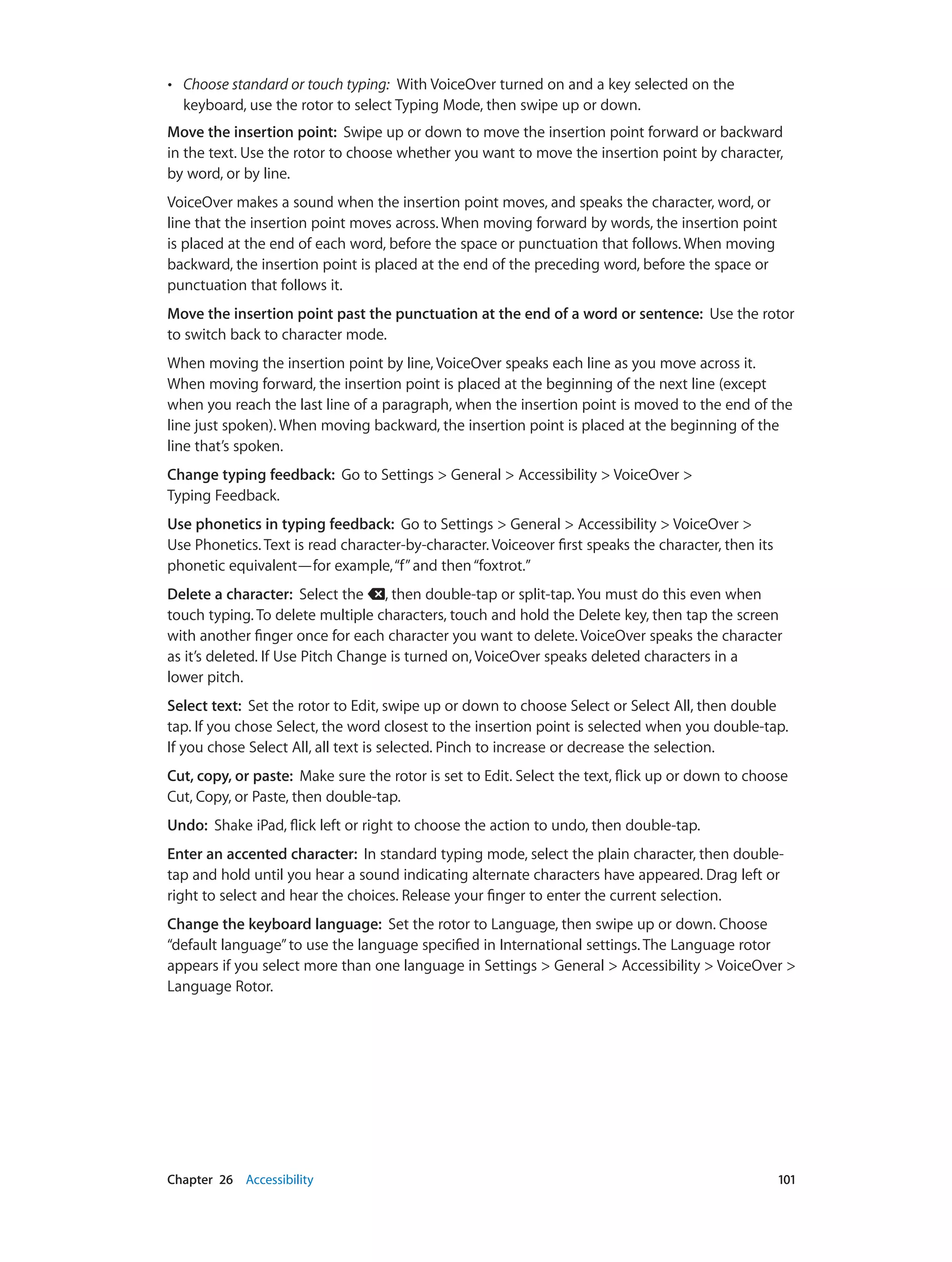 Chapter 26    Accessibility	 101
•• Choose standard or touch typing:  With VoiceOver turned on and a key selected on the
keyboard, use the rotor to select Typing Mode, then swipe up or down.
Move the insertion point:  Swipe up or down to move the insertion point forward or backward
in the text. Use the rotor to choose whether you want to move the insertion point by character,
by word, or by line.
VoiceOver makes a sound when the insertion point moves, and speaks the character, word, or
line that the insertion point moves across. When moving forward by words, the insertion point
is placed at the end of each word, before the space or punctuation that follows. When moving
backward, the insertion point is placed at the end of the preceding word, before the space or
punctuation that follows it.
Move the insertion point past the punctuation at the end of a word or sentence:  Use the rotor
to switch back to character mode.
When moving the insertion point by line, VoiceOver speaks each line as you move across it.
When moving forward, the insertion point is placed at the beginning of the next line (except
when you reach the last line of a paragraph, when the insertion point is moved to the end of the
line just spoken). When moving backward, the insertion point is placed at the beginning of the
line that’s spoken.
Change typing feedback:  Go to Settings > General > Accessibility > VoiceOver >
Typing Feedback.
Use phonetics in typing feedback:  Go to Settings > General > Accessibility > VoiceOver >
Use Phonetics. Text is read character-by-character. Voiceover first speaks the character, then its
phonetic equivalent—for example,“f”and then“foxtrot.”
Delete a character:  Select the , then double-tap or split-tap. You must do this even when
touch typing. To delete multiple characters, touch and hold the Delete key, then tap the screen
with another finger once for each character you want to delete. VoiceOver speaks the character
as it’s deleted. If Use Pitch Change is turned on, VoiceOver speaks deleted characters in a
lower pitch.
Select text:  Set the rotor to Edit, swipe up or down to choose Select or Select All, then double
tap. If you chose Select, the word closest to the insertion point is selected when you double-tap.
If you chose Select All, all text is selected. Pinch to increase or decrease the selection.
Cut, copy, or paste:  Make sure the rotor is set to Edit. Select the text, flick up or down to choose
Cut, Copy, or Paste, then double-tap.
Undo:  Shake iPad, flick left or right to choose the action to undo, then double-tap.
Enter an accented character:  In standard typing mode, select the plain character, then double-
tap and hold until you hear a sound indicating alternate characters have appeared. Drag left or
right to select and hear the choices. Release your finger to enter the current selection.
Change the keyboard language:  Set the rotor to Language, then swipe up or down. Choose
“default language”to use the language specified in International settings. The Language rotor
appears if you select more than one language in Settings > General > Accessibility > VoiceOver >
Language Rotor.
 