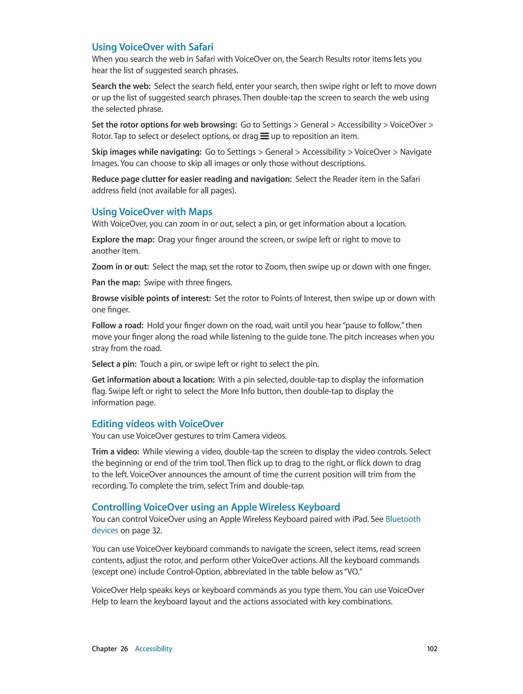 Chapter 26    Accessibility	 102
Using VoiceOver with Safari
When you search the web in Safari with VoiceOver on, the Search Results rotor items lets you
hear the list of suggested search phrases.
Search the web:  Select the search field, enter your search, then swipe right or left to move down
or up the list of suggested search phrases. Then double-tap the screen to search the web using
the selected phrase.
Set the rotor options for web browsing:  Go to Settings > General > Accessibility > VoiceOver >
Rotor. Tap to select or deselect options, or drag up to reposition an item.
Skip images while navigating:  Go to Settings > General > Accessibility > VoiceOver > Navigate
Images. You can choose to skip all images or only those without descriptions.
Reduce page clutter for easier reading and navigation:  Select the Reader item in the Safari
address field (not available for all pages).
Using VoiceOver with Maps
With VoiceOver, you can zoom in or out, select a pin, or get information about a location.
Explore the map:  Drag your finger around the screen, or swipe left or right to move to
another item.
Zoom in or out:  Select the map, set the rotor to Zoom, then swipe up or down with one finger.
Pan the map:  Swipe with three fingers.
Browse visible points of interest:  Set the rotor to Points of Interest, then swipe up or down with
one finger.
Follow a road:  Hold your finger down on the road, wait until you hear“pause to follow,”then
move your finger along the road while listening to the guide tone. The pitch increases when you
stray from the road.
Select a pin:  Touch a pin, or swipe left or right to select the pin.
Get information about a location:  With a pin selected, double-tap to display the information
flag. Swipe left or right to select the More Info button, then double-tap to display the
information page.
Editing videos with VoiceOver
You can use VoiceOver gestures to trim Camera videos.
Trim a video:  While viewing a video, double-tap the screen to display the video controls. Select
the beginning or end of the trim tool. Then flick up to drag to the right, or flick down to drag
to the left. VoiceOver announces the amount of time the current position will trim from the
recording. To complete the trim, select Trim and double-tap.
Controlling VoiceOver using an Apple Wireless Keyboard
You can control VoiceOver using an Apple Wireless Keyboard paired with iPad. See Bluetooth
devices on page 32.
You can use VoiceOver keyboard commands to navigate the screen, select items, read screen
contents, adjust the rotor, and perform other VoiceOver actions. All the keyboard commands
(except one) include Control-Option, abbreviated in the table below as“VO.”
VoiceOver Help speaks keys or keyboard commands as you type them. You can use VoiceOver
Help to learn the keyboard layout and the actions associated with key combinations.
 