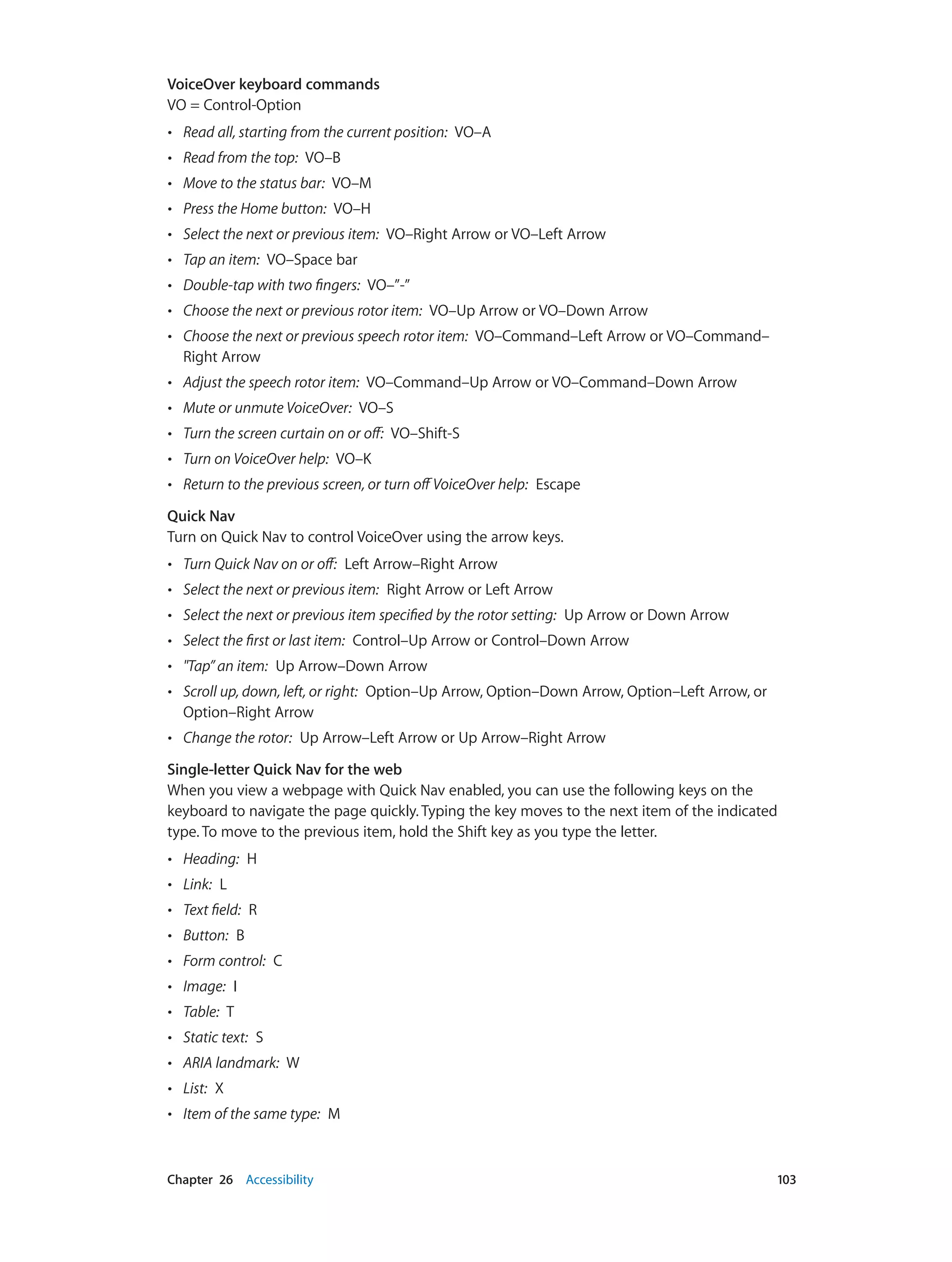 Chapter 26    Accessibility	 103
VoiceOver keyboard commands
VO = Control-Option
•• Read all, starting from the current position:  VO–A
•• Read from the top:  VO–B
•• Move to the status bar:  VO–M
•• Press the Home button:  VO–H
•• Select the next or previous item:  VO–Right Arrow or VO–Left Arrow
•• Tap an item:  VO–Space bar
•• Double-tap with two fingers:  VO–”-”
•• Choose the next or previous rotor item:  VO–Up Arrow or VO–Down Arrow
•• Choose the next or previous speech rotor item:  VO–Command–Left Arrow or VO–Command–
Right Arrow
•• Adjust the speech rotor item:  VO–Command–Up Arrow or VO–Command–Down Arrow
•• Mute or unmute VoiceOver:  VO–S
•• Turn the screen curtain on or off:  VO–Shift-S
•• Turn on VoiceOver help:  VO–K
•• Return to the previous screen, or turn offVoiceOver help:  Escape
Quick Nav
Turn on Quick Nav to control VoiceOver using the arrow keys.
•• Turn Quick Nav on or off:  Left Arrow–Right Arrow
•• Select the next or previous item:  Right Arrow or Left Arrow
•• Select the next or previous item specified by the rotor setting:  Up Arrow or Down Arrow
•• Select the first or last item:  Control–Up Arrow or Control–Down Arrow
•• "Tap” an item:  Up Arrow–Down Arrow
•• Scroll up, down, left, or right:  Option–Up Arrow, Option–Down Arrow, Option–Left Arrow, or
Option–Right Arrow
•• Change the rotor:  Up Arrow–Left Arrow or Up Arrow–Right Arrow
Single-letter Quick Nav for the web
When you view a webpage with Quick Nav enabled, you can use the following keys on the
keyboard to navigate the page quickly. Typing the key moves to the next item of the indicated
type. To move to the previous item, hold the Shift key as you type the letter.
•• Heading:  H
•• Link:  L
•• Text field:  R
•• Button:  B
•• Form control:  C
•• Image:  I
•• Table:  T
•• Static text:  S
•• ARIA landmark:  W
•• List:  X
•• Item of the same type:  M
 