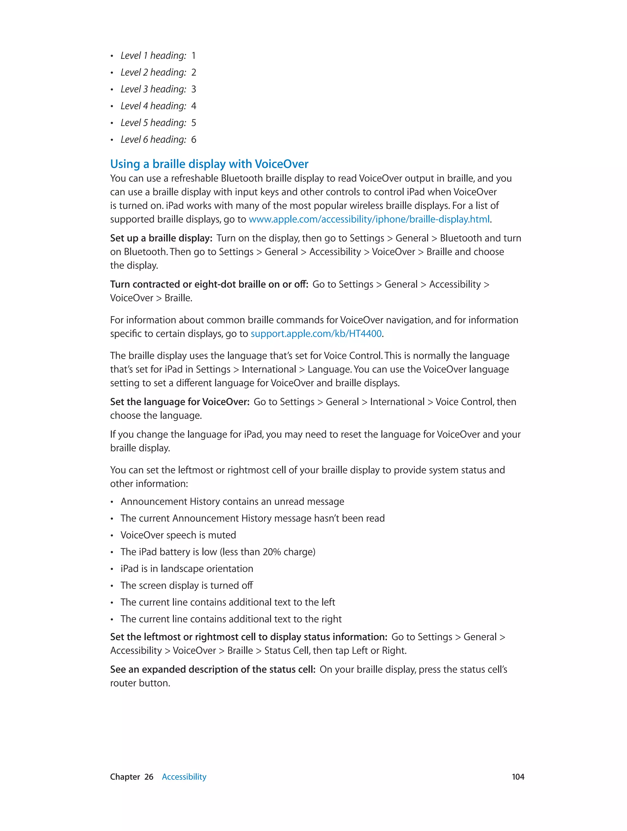 Chapter 26    Accessibility	 104
•• Level 1 heading:  1
•• Level 2 heading:  2
•• Level 3 heading:  3
•• Level 4 heading:  4
•• Level 5 heading:  5
•• Level 6 heading:  6
Using a braille display with VoiceOver
You can use a refreshable Bluetooth braille display to read VoiceOver output in braille, and you
can use a braille display with input keys and other controls to control iPad when VoiceOver
is turned on. iPad works with many of the most popular wireless braille displays. For a list of
supported braille displays, go to www.apple.com/accessibility/iphone/braille-display.html.
Set up a braille display:  Turn on the display, then go to Settings > General > Bluetooth and turn
on Bluetooth. Then go to Settings > General > Accessibility > VoiceOver > Braille and choose
the display.
Turn contracted or eight-dot braille on or off:  Go to Settings > General > Accessibility >
VoiceOver > Braille.
For information about common braille commands for VoiceOver navigation, and for information
specific to certain displays, go to support.apple.com/kb/HT4400.
The braille display uses the language that’s set for Voice Control. This is normally the language
that’s set for iPad in Settings > International > Language. You can use the VoiceOver language
setting to set a different language for VoiceOver and braille displays.
Set the language for VoiceOver:  Go to Settings > General > International > Voice Control, then
choose the language.
If you change the language for iPad, you may need to reset the language for VoiceOver and your
braille display.
You can set the leftmost or rightmost cell of your braille display to provide system status and
other information:
•• Announcement History contains an unread message
•• The current Announcement History message hasn’t been read
•• VoiceOver speech is muted
•• The iPad battery is low (less than 20% charge)
•• iPad is in landscape orientation
•• The screen display is turned off
•• The current line contains additional text to the left
•• The current line contains additional text to the right
Set the leftmost or rightmost cell to display status information:  Go to Settings > General >
Accessibility > VoiceOver > Braille > Status Cell, then tap Left or Right.
See an expanded description of the status cell:  On your braille display, press the status cell’s
router button.
 