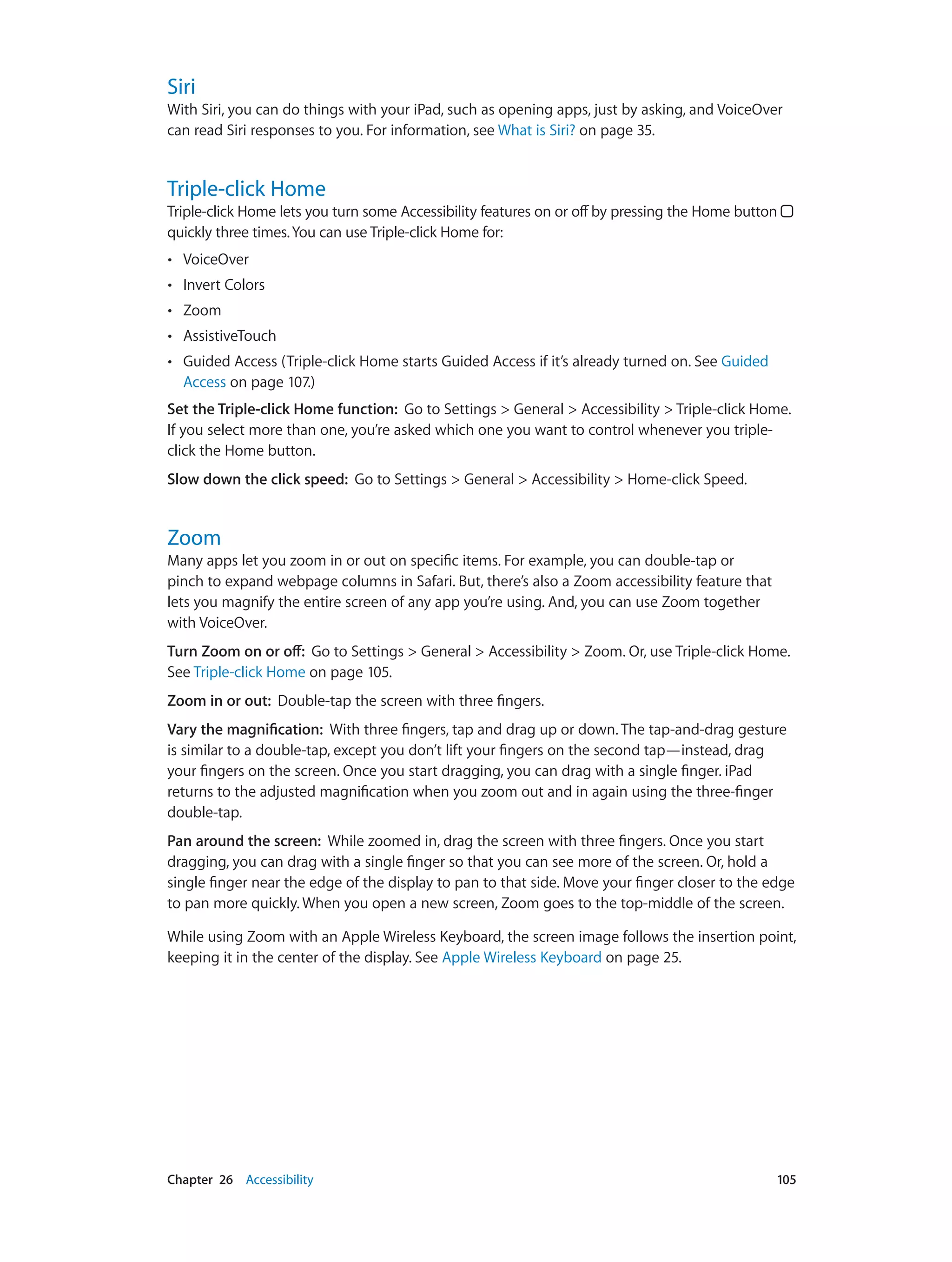 Chapter 26    Accessibility	 105
Siri
With Siri, you can do things with your iPad, such as opening apps, just by asking, and VoiceOver
can read Siri responses to you. For information, see What is Siri? on page 35.
Triple-click Home
Triple-click Home lets you turn some Accessibility features on or off by pressing the Home button
quickly three times.You can use Triple-click Home for:
•• VoiceOver
•• Invert Colors
•• Zoom
•• AssistiveTouch
•• Guided Access (Triple-click Home starts Guided Access if it’s already turned on. See Guided
Access on page 107.)
Set the Triple-click Home function:  Go to Settings > General > Accessibility > Triple-click Home.
If you select more than one, you’re asked which one you want to control whenever you triple-
click the Home button.
Slow down the click speed:  Go to Settings > General > Accessibility > Home-click Speed.
Zoom
Many apps let you zoom in or out on specific items. For example, you can double-tap or
pinch to expand webpage columns in Safari. But, there’s also a Zoom accessibility feature that
lets you magnify the entire screen of any app you’re using. And, you can use Zoom together
with VoiceOver.
Turn Zoom on or off:  Go to Settings > General > Accessibility > Zoom. Or, use Triple-click Home.
See Triple-click Home on page 105.
Zoom in or out:  Double-tap the screen with three fingers.
Vary the magnification:  With three fingers, tap and drag up or down. The tap-and-drag gesture
is similar to a double-tap, except you don’t lift your fingers on the second tap—instead, drag
your fingers on the screen. Once you start dragging, you can drag with a single finger. iPad
returns to the adjusted magnification when you zoom out and in again using the three-finger
double-tap.
Pan around the screen:  While zoomed in, drag the screen with three fingers. Once you start
dragging, you can drag with a single finger so that you can see more of the screen. Or, hold a
single finger near the edge of the display to pan to that side. Move your finger closer to the edge
to pan more quickly. When you open a new screen, Zoom goes to the top-middle of the screen.
While using Zoom with an Apple Wireless Keyboard, the screen image follows the insertion point,
keeping it in the center of the display. See Apple Wireless Keyboard on page 25.
 